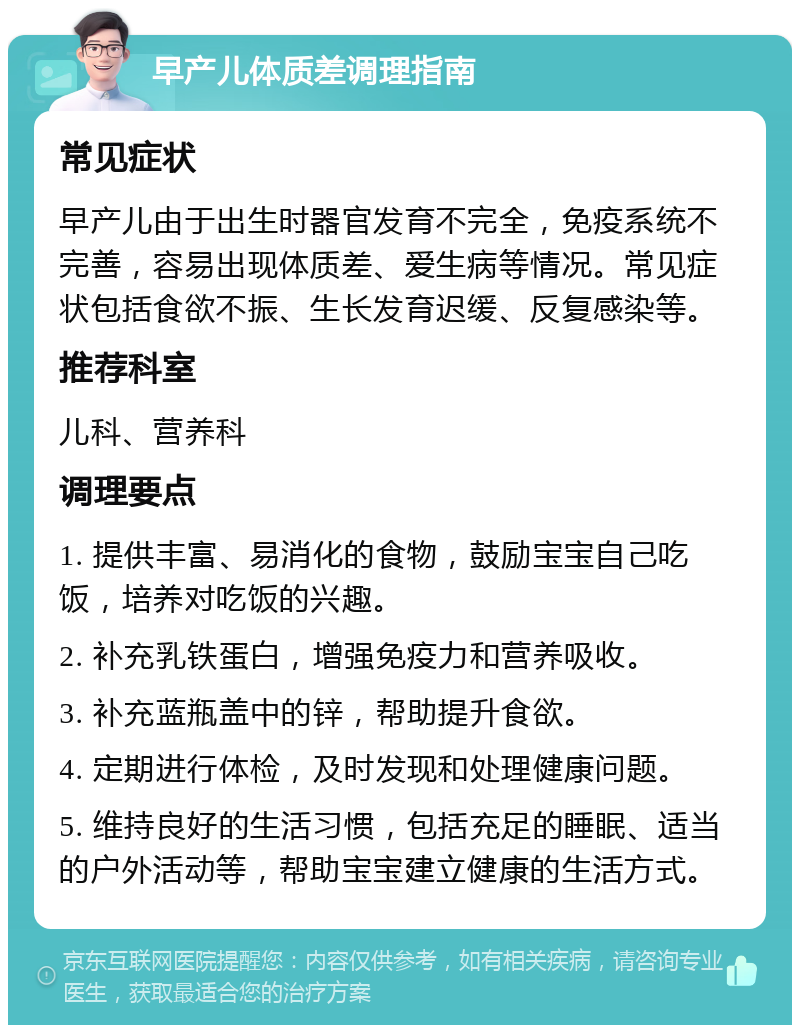 早产儿体质差调理指南 常见症状 早产儿由于出生时器官发育不完全，免疫系统不完善，容易出现体质差、爱生病等情况。常见症状包括食欲不振、生长发育迟缓、反复感染等。 推荐科室 儿科、营养科 调理要点 1. 提供丰富、易消化的食物，鼓励宝宝自己吃饭，培养对吃饭的兴趣。 2. 补充乳铁蛋白，增强免疫力和营养吸收。 3. 补充蓝瓶盖中的锌，帮助提升食欲。 4. 定期进行体检，及时发现和处理健康问题。 5. 维持良好的生活习惯，包括充足的睡眠、适当的户外活动等，帮助宝宝建立健康的生活方式。