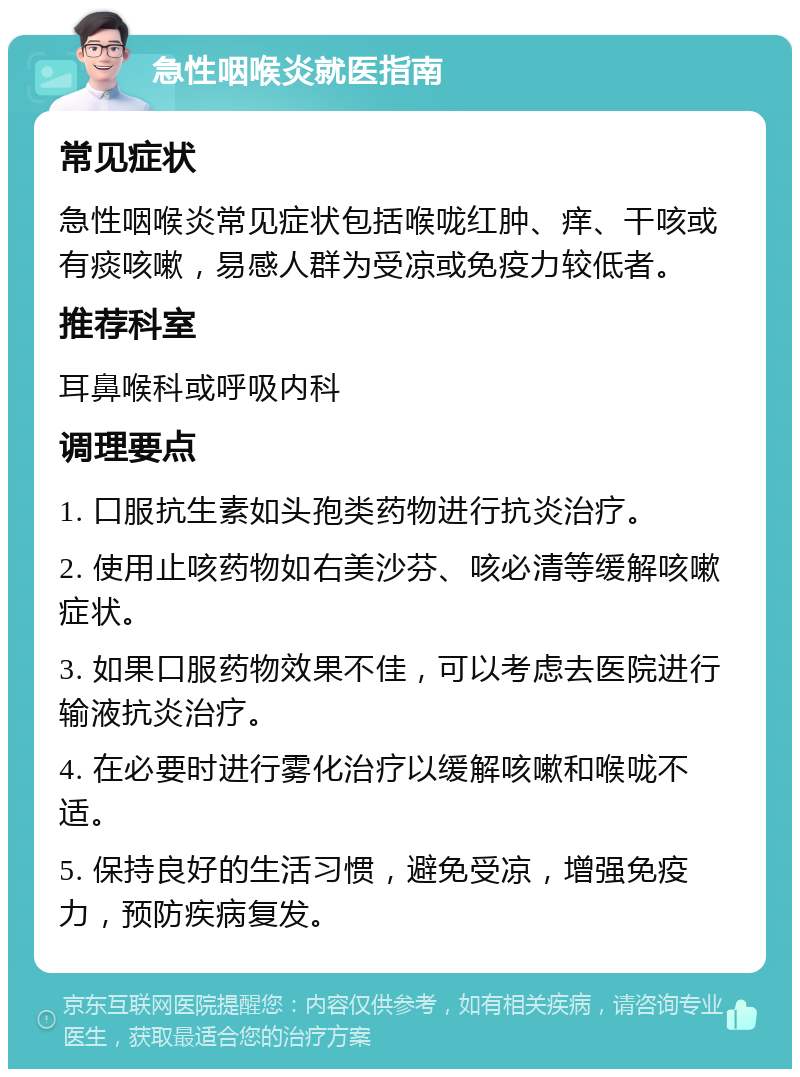 急性咽喉炎就医指南 常见症状 急性咽喉炎常见症状包括喉咙红肿、痒、干咳或有痰咳嗽，易感人群为受凉或免疫力较低者。 推荐科室 耳鼻喉科或呼吸内科 调理要点 1. 口服抗生素如头孢类药物进行抗炎治疗。 2. 使用止咳药物如右美沙芬、咳必清等缓解咳嗽症状。 3. 如果口服药物效果不佳，可以考虑去医院进行输液抗炎治疗。 4. 在必要时进行雾化治疗以缓解咳嗽和喉咙不适。 5. 保持良好的生活习惯，避免受凉，增强免疫力，预防疾病复发。