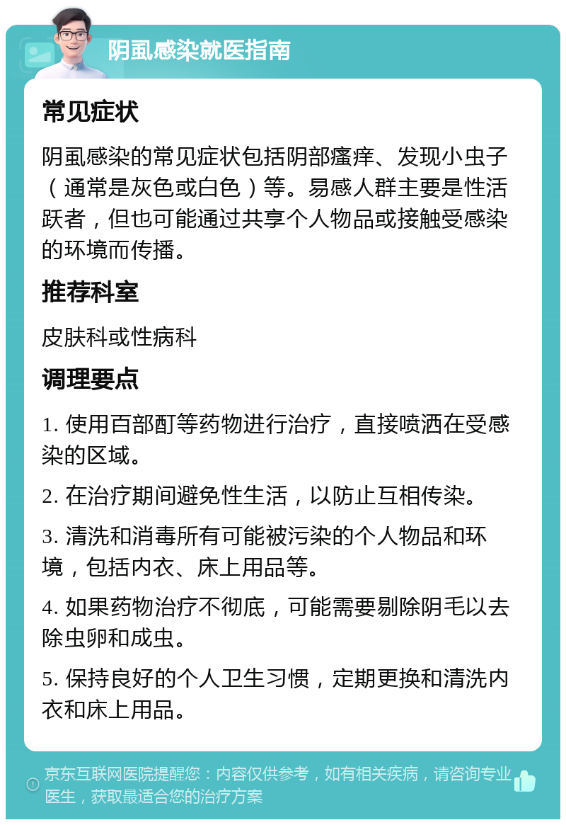 阴虱感染就医指南 常见症状 阴虱感染的常见症状包括阴部瘙痒、发现小虫子（通常是灰色或白色）等。易感人群主要是性活跃者，但也可能通过共享个人物品或接触受感染的环境而传播。 推荐科室 皮肤科或性病科 调理要点 1. 使用百部酊等药物进行治疗，直接喷洒在受感染的区域。 2. 在治疗期间避免性生活，以防止互相传染。 3. 清洗和消毒所有可能被污染的个人物品和环境，包括内衣、床上用品等。 4. 如果药物治疗不彻底，可能需要剔除阴毛以去除虫卵和成虫。 5. 保持良好的个人卫生习惯，定期更换和清洗内衣和床上用品。