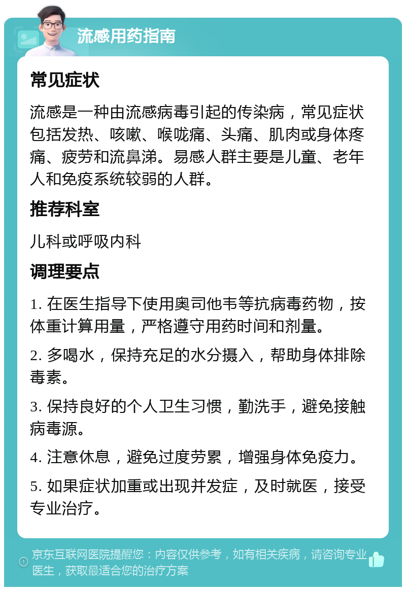 流感用药指南 常见症状 流感是一种由流感病毒引起的传染病，常见症状包括发热、咳嗽、喉咙痛、头痛、肌肉或身体疼痛、疲劳和流鼻涕。易感人群主要是儿童、老年人和免疫系统较弱的人群。 推荐科室 儿科或呼吸内科 调理要点 1. 在医生指导下使用奥司他韦等抗病毒药物，按体重计算用量，严格遵守用药时间和剂量。 2. 多喝水，保持充足的水分摄入，帮助身体排除毒素。 3. 保持良好的个人卫生习惯，勤洗手，避免接触病毒源。 4. 注意休息，避免过度劳累，增强身体免疫力。 5. 如果症状加重或出现并发症，及时就医，接受专业治疗。