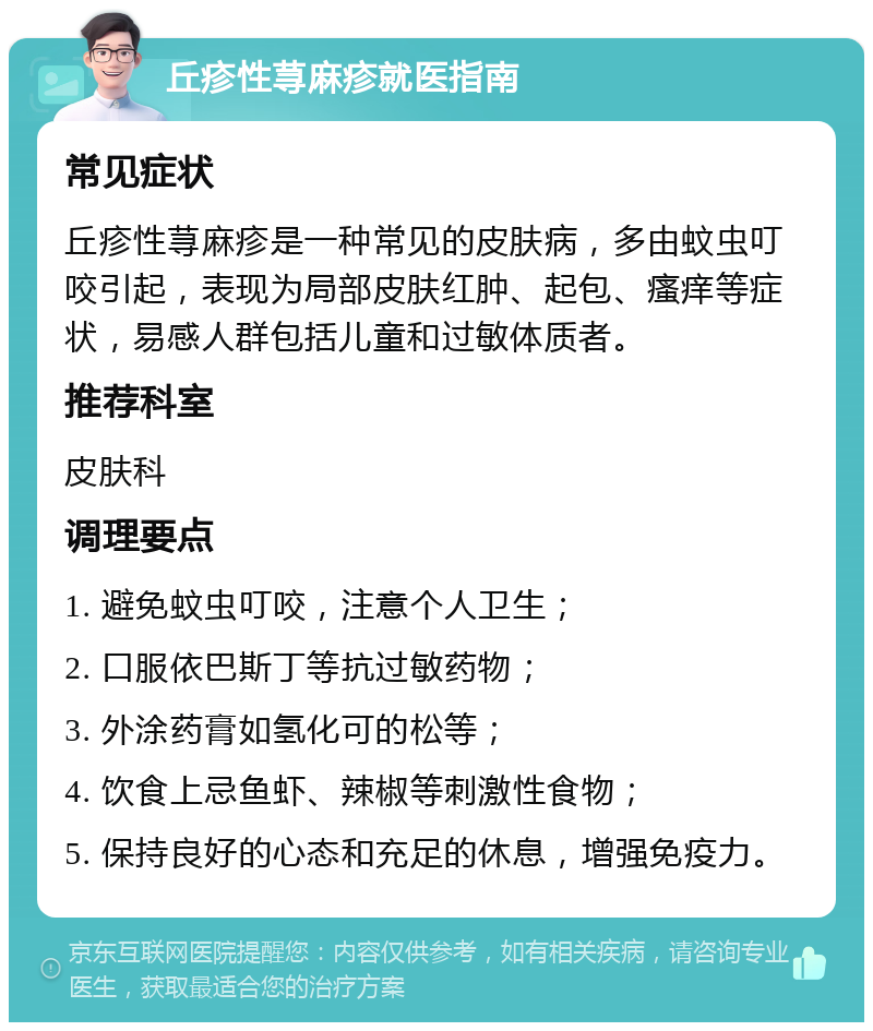 丘疹性荨麻疹就医指南 常见症状 丘疹性荨麻疹是一种常见的皮肤病，多由蚊虫叮咬引起，表现为局部皮肤红肿、起包、瘙痒等症状，易感人群包括儿童和过敏体质者。 推荐科室 皮肤科 调理要点 1. 避免蚊虫叮咬，注意个人卫生； 2. 口服依巴斯丁等抗过敏药物； 3. 外涂药膏如氢化可的松等； 4. 饮食上忌鱼虾、辣椒等刺激性食物； 5. 保持良好的心态和充足的休息，增强免疫力。