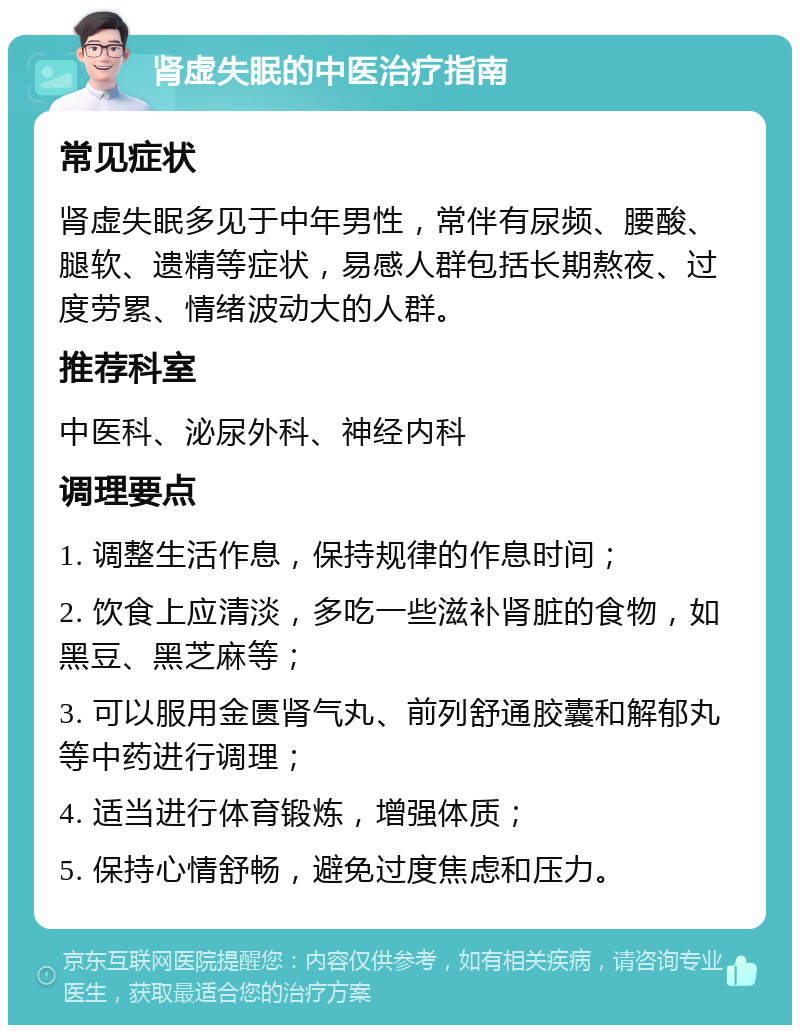 肾虚失眠的中医治疗指南 常见症状 肾虚失眠多见于中年男性，常伴有尿频、腰酸、腿软、遗精等症状，易感人群包括长期熬夜、过度劳累、情绪波动大的人群。 推荐科室 中医科、泌尿外科、神经内科 调理要点 1. 调整生活作息，保持规律的作息时间； 2. 饮食上应清淡，多吃一些滋补肾脏的食物，如黑豆、黑芝麻等； 3. 可以服用金匮肾气丸、前列舒通胶囊和解郁丸等中药进行调理； 4. 适当进行体育锻炼，增强体质； 5. 保持心情舒畅，避免过度焦虑和压力。