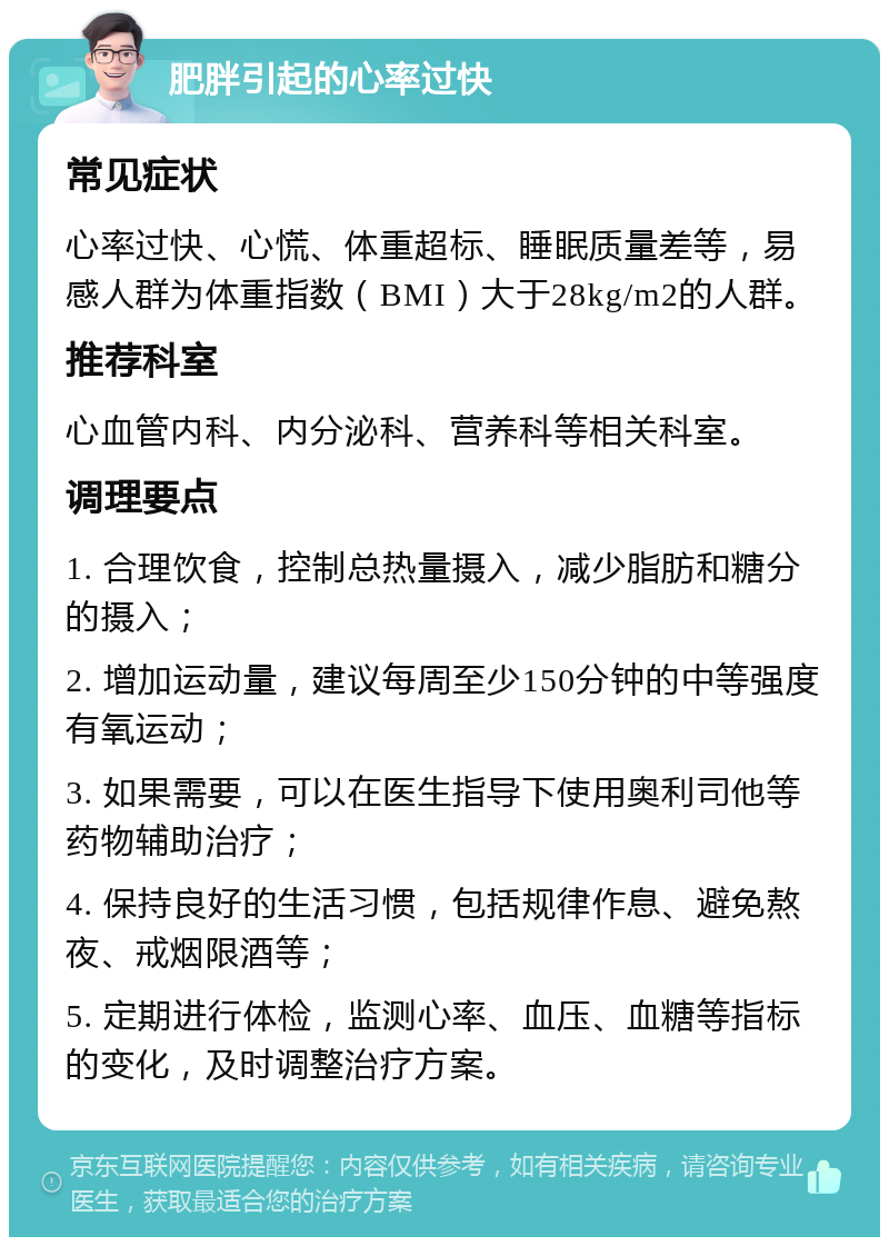 肥胖引起的心率过快 常见症状 心率过快、心慌、体重超标、睡眠质量差等，易感人群为体重指数（BMI）大于28kg/m2的人群。 推荐科室 心血管内科、内分泌科、营养科等相关科室。 调理要点 1. 合理饮食，控制总热量摄入，减少脂肪和糖分的摄入； 2. 增加运动量，建议每周至少150分钟的中等强度有氧运动； 3. 如果需要，可以在医生指导下使用奥利司他等药物辅助治疗； 4. 保持良好的生活习惯，包括规律作息、避免熬夜、戒烟限酒等； 5. 定期进行体检，监测心率、血压、血糖等指标的变化，及时调整治疗方案。