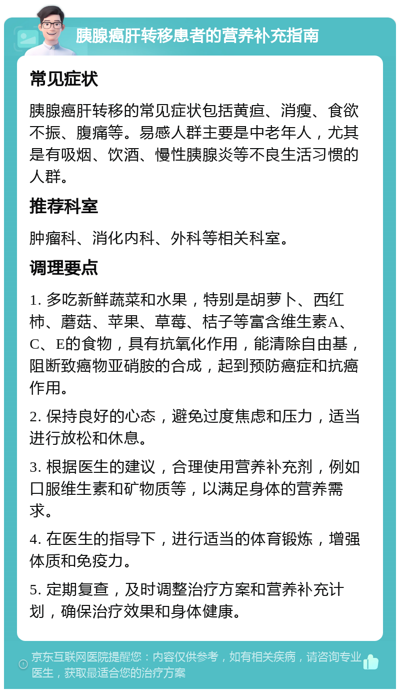 胰腺癌肝转移患者的营养补充指南 常见症状 胰腺癌肝转移的常见症状包括黄疸、消瘦、食欲不振、腹痛等。易感人群主要是中老年人，尤其是有吸烟、饮酒、慢性胰腺炎等不良生活习惯的人群。 推荐科室 肿瘤科、消化内科、外科等相关科室。 调理要点 1. 多吃新鲜蔬菜和水果，特别是胡萝卜、西红柿、蘑菇、苹果、草莓、桔子等富含维生素A、C、E的食物，具有抗氧化作用，能清除自由基，阻断致癌物亚硝胺的合成，起到预防癌症和抗癌作用。 2. 保持良好的心态，避免过度焦虑和压力，适当进行放松和休息。 3. 根据医生的建议，合理使用营养补充剂，例如口服维生素和矿物质等，以满足身体的营养需求。 4. 在医生的指导下，进行适当的体育锻炼，增强体质和免疫力。 5. 定期复查，及时调整治疗方案和营养补充计划，确保治疗效果和身体健康。