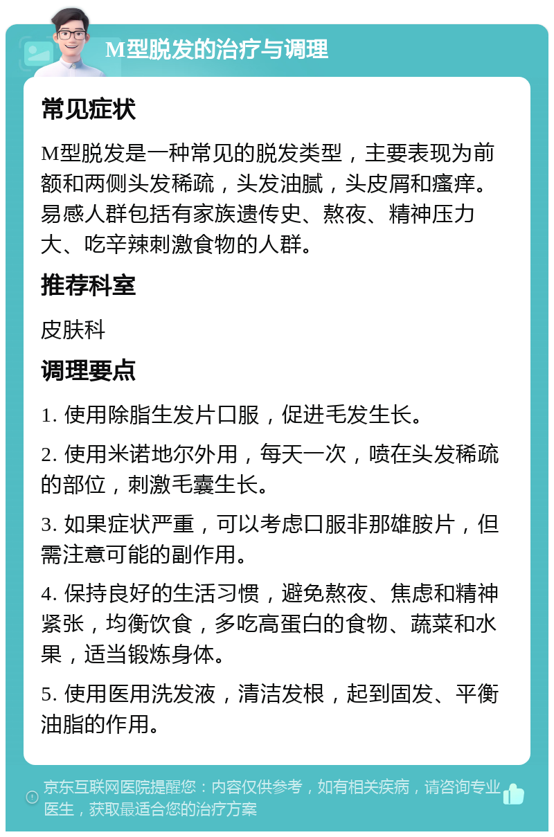 M型脱发的治疗与调理 常见症状 M型脱发是一种常见的脱发类型，主要表现为前额和两侧头发稀疏，头发油腻，头皮屑和瘙痒。易感人群包括有家族遗传史、熬夜、精神压力大、吃辛辣刺激食物的人群。 推荐科室 皮肤科 调理要点 1. 使用除脂生发片口服，促进毛发生长。 2. 使用米诺地尔外用，每天一次，喷在头发稀疏的部位，刺激毛囊生长。 3. 如果症状严重，可以考虑口服非那雄胺片，但需注意可能的副作用。 4. 保持良好的生活习惯，避免熬夜、焦虑和精神紧张，均衡饮食，多吃高蛋白的食物、蔬菜和水果，适当锻炼身体。 5. 使用医用洗发液，清洁发根，起到固发、平衡油脂的作用。