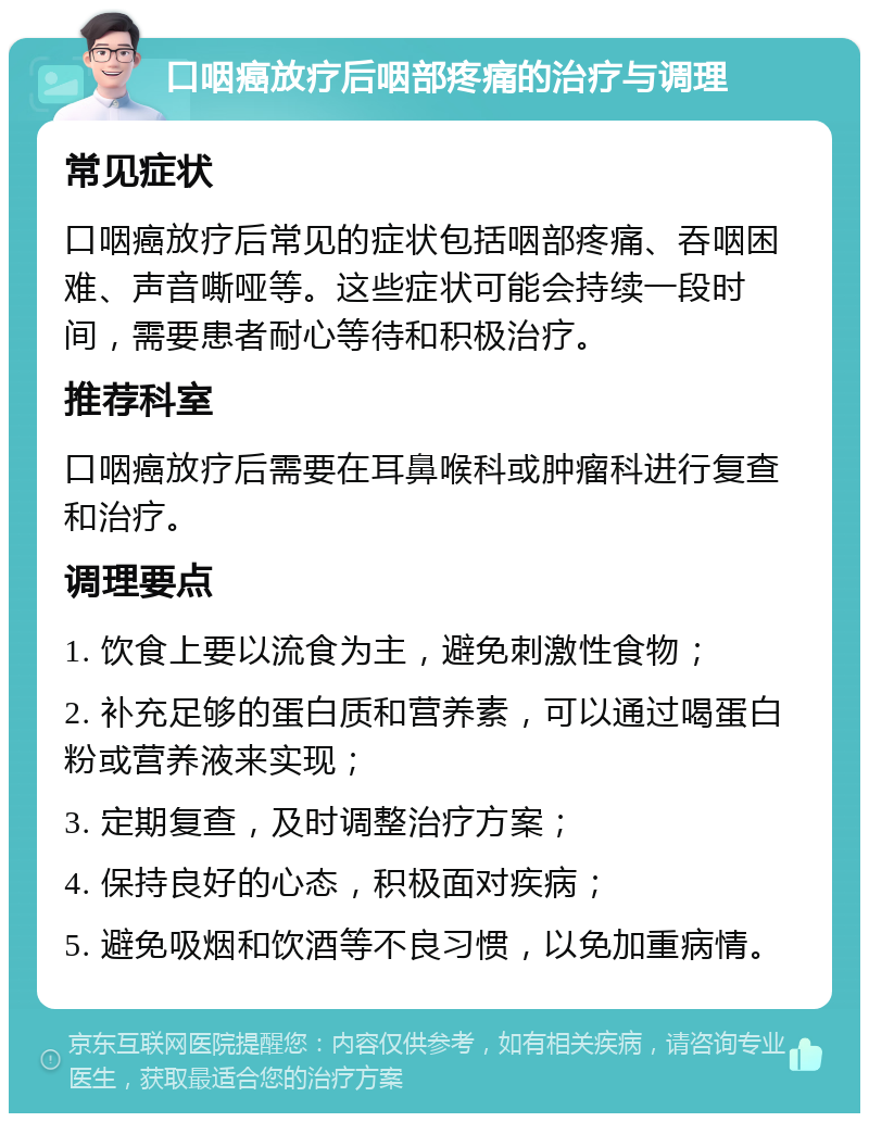 口咽癌放疗后咽部疼痛的治疗与调理 常见症状 口咽癌放疗后常见的症状包括咽部疼痛、吞咽困难、声音嘶哑等。这些症状可能会持续一段时间，需要患者耐心等待和积极治疗。 推荐科室 口咽癌放疗后需要在耳鼻喉科或肿瘤科进行复查和治疗。 调理要点 1. 饮食上要以流食为主，避免刺激性食物； 2. 补充足够的蛋白质和营养素，可以通过喝蛋白粉或营养液来实现； 3. 定期复查，及时调整治疗方案； 4. 保持良好的心态，积极面对疾病； 5. 避免吸烟和饮酒等不良习惯，以免加重病情。