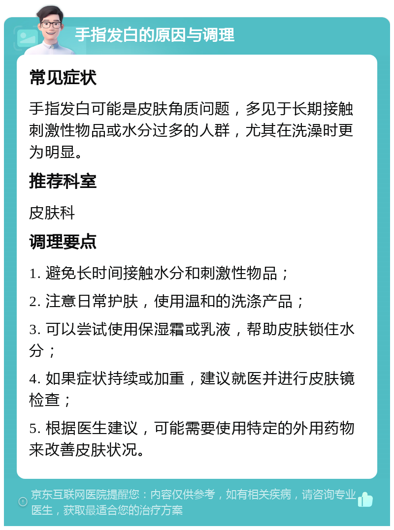 手指发白的原因与调理 常见症状 手指发白可能是皮肤角质问题，多见于长期接触刺激性物品或水分过多的人群，尤其在洗澡时更为明显。 推荐科室 皮肤科 调理要点 1. 避免长时间接触水分和刺激性物品； 2. 注意日常护肤，使用温和的洗涤产品； 3. 可以尝试使用保湿霜或乳液，帮助皮肤锁住水分； 4. 如果症状持续或加重，建议就医并进行皮肤镜检查； 5. 根据医生建议，可能需要使用特定的外用药物来改善皮肤状况。