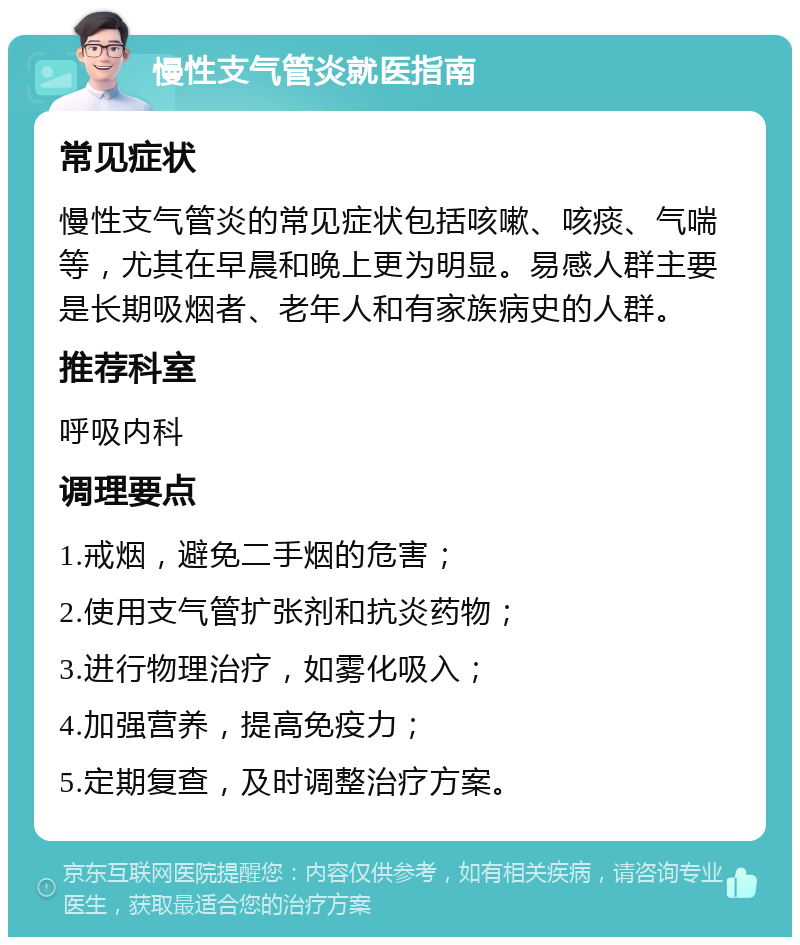 慢性支气管炎就医指南 常见症状 慢性支气管炎的常见症状包括咳嗽、咳痰、气喘等，尤其在早晨和晚上更为明显。易感人群主要是长期吸烟者、老年人和有家族病史的人群。 推荐科室 呼吸内科 调理要点 1.戒烟，避免二手烟的危害； 2.使用支气管扩张剂和抗炎药物； 3.进行物理治疗，如雾化吸入； 4.加强营养，提高免疫力； 5.定期复查，及时调整治疗方案。