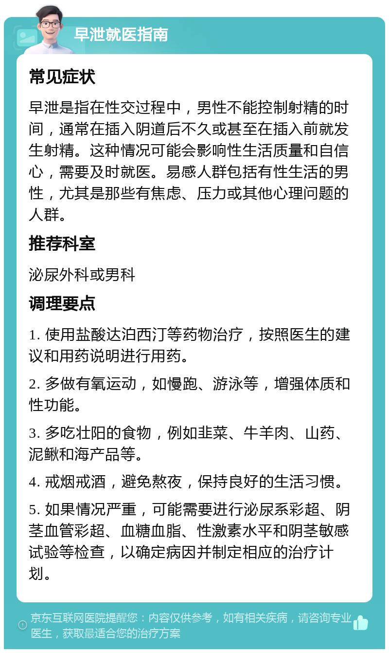 早泄就医指南 常见症状 早泄是指在性交过程中，男性不能控制射精的时间，通常在插入阴道后不久或甚至在插入前就发生射精。这种情况可能会影响性生活质量和自信心，需要及时就医。易感人群包括有性生活的男性，尤其是那些有焦虑、压力或其他心理问题的人群。 推荐科室 泌尿外科或男科 调理要点 1. 使用盐酸达泊西汀等药物治疗，按照医生的建议和用药说明进行用药。 2. 多做有氧运动，如慢跑、游泳等，增强体质和性功能。 3. 多吃壮阳的食物，例如韭菜、牛羊肉、山药、泥鳅和海产品等。 4. 戒烟戒酒，避免熬夜，保持良好的生活习惯。 5. 如果情况严重，可能需要进行泌尿系彩超、阴茎血管彩超、血糖血脂、性激素水平和阴茎敏感试验等检查，以确定病因并制定相应的治疗计划。