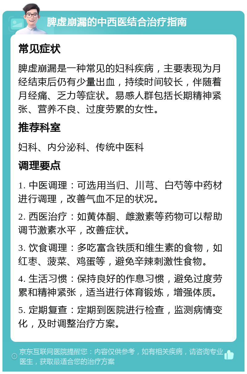 脾虚崩漏的中西医结合治疗指南 常见症状 脾虚崩漏是一种常见的妇科疾病，主要表现为月经结束后仍有少量出血，持续时间较长，伴随着月经痛、乏力等症状。易感人群包括长期精神紧张、营养不良、过度劳累的女性。 推荐科室 妇科、内分泌科、传统中医科 调理要点 1. 中医调理：可选用当归、川芎、白芍等中药材进行调理，改善气血不足的状况。 2. 西医治疗：如黄体酮、雌激素等药物可以帮助调节激素水平，改善症状。 3. 饮食调理：多吃富含铁质和维生素的食物，如红枣、菠菜、鸡蛋等，避免辛辣刺激性食物。 4. 生活习惯：保持良好的作息习惯，避免过度劳累和精神紧张，适当进行体育锻炼，增强体质。 5. 定期复查：定期到医院进行检查，监测病情变化，及时调整治疗方案。