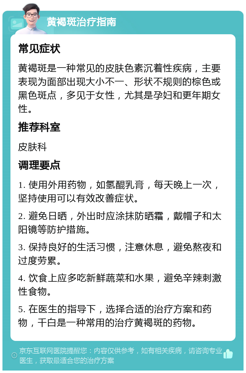 黄褐斑治疗指南 常见症状 黄褐斑是一种常见的皮肤色素沉着性疾病，主要表现为面部出现大小不一、形状不规则的棕色或黑色斑点，多见于女性，尤其是孕妇和更年期女性。 推荐科室 皮肤科 调理要点 1. 使用外用药物，如氢醌乳膏，每天晚上一次，坚持使用可以有效改善症状。 2. 避免日晒，外出时应涂抹防晒霜，戴帽子和太阳镜等防护措施。 3. 保持良好的生活习惯，注意休息，避免熬夜和过度劳累。 4. 饮食上应多吃新鲜蔬菜和水果，避免辛辣刺激性食物。 5. 在医生的指导下，选择合适的治疗方案和药物，千白是一种常用的治疗黄褐斑的药物。