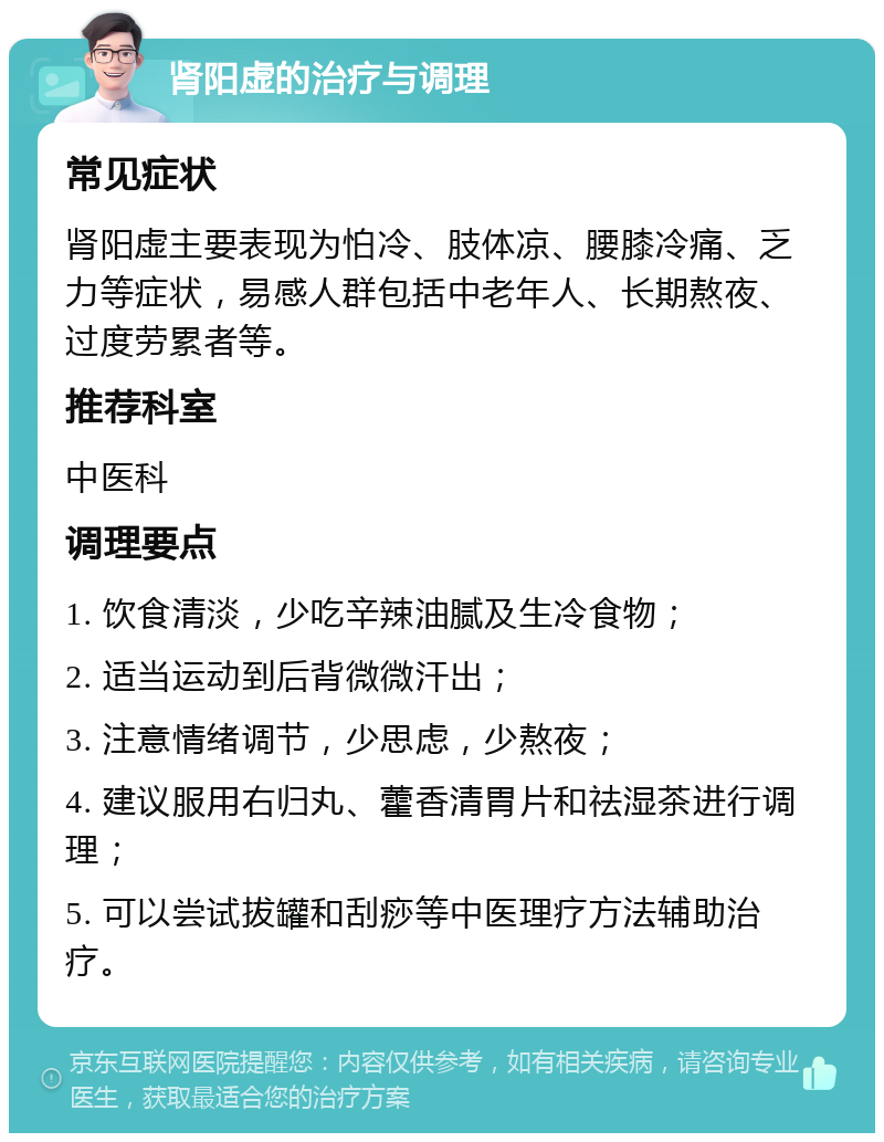 肾阳虚的治疗与调理 常见症状 肾阳虚主要表现为怕冷、肢体凉、腰膝冷痛、乏力等症状，易感人群包括中老年人、长期熬夜、过度劳累者等。 推荐科室 中医科 调理要点 1. 饮食清淡，少吃辛辣油腻及生冷食物； 2. 适当运动到后背微微汗出； 3. 注意情绪调节，少思虑，少熬夜； 4. 建议服用右归丸、藿香清胃片和祛湿茶进行调理； 5. 可以尝试拔罐和刮痧等中医理疗方法辅助治疗。