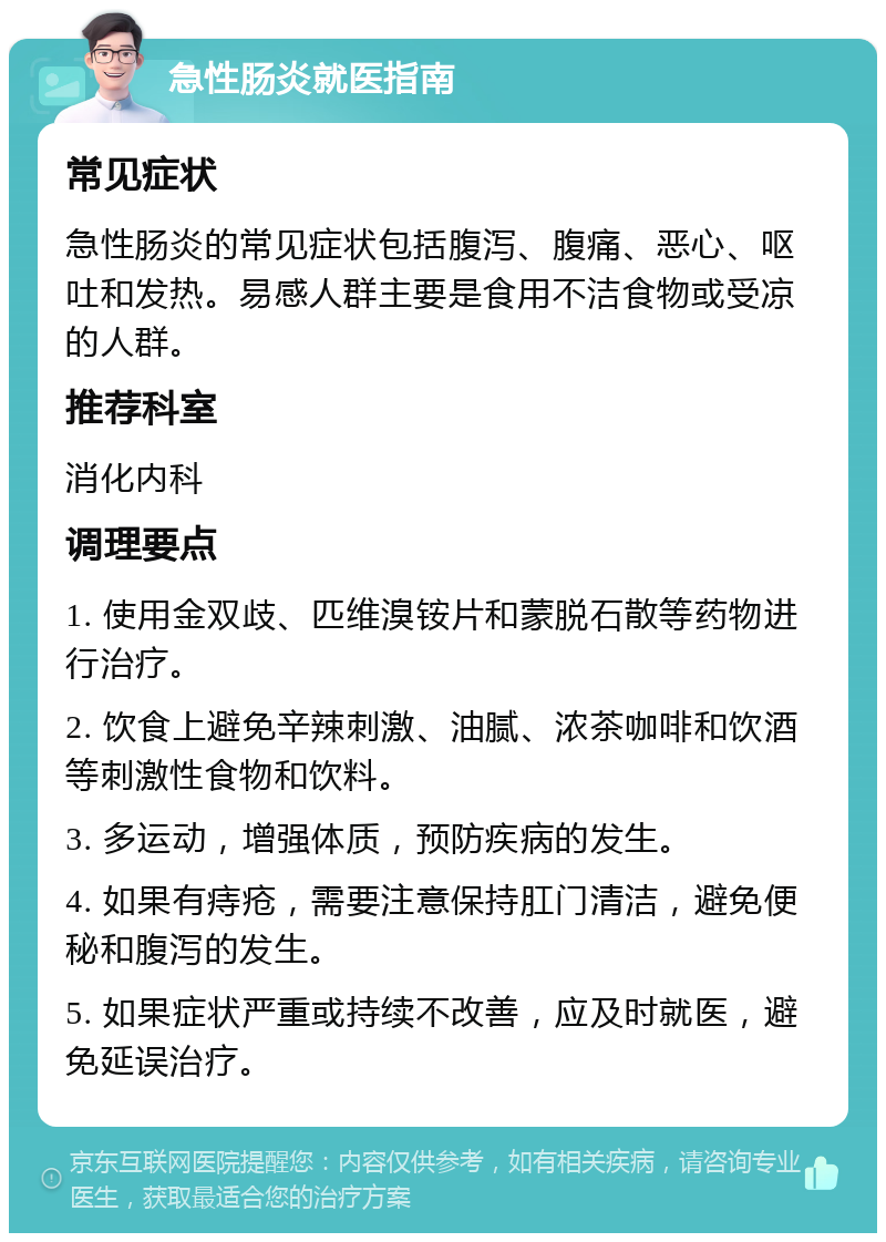 急性肠炎就医指南 常见症状 急性肠炎的常见症状包括腹泻、腹痛、恶心、呕吐和发热。易感人群主要是食用不洁食物或受凉的人群。 推荐科室 消化内科 调理要点 1. 使用金双歧、匹维溴铵片和蒙脱石散等药物进行治疗。 2. 饮食上避免辛辣刺激、油腻、浓茶咖啡和饮酒等刺激性食物和饮料。 3. 多运动，增强体质，预防疾病的发生。 4. 如果有痔疮，需要注意保持肛门清洁，避免便秘和腹泻的发生。 5. 如果症状严重或持续不改善，应及时就医，避免延误治疗。