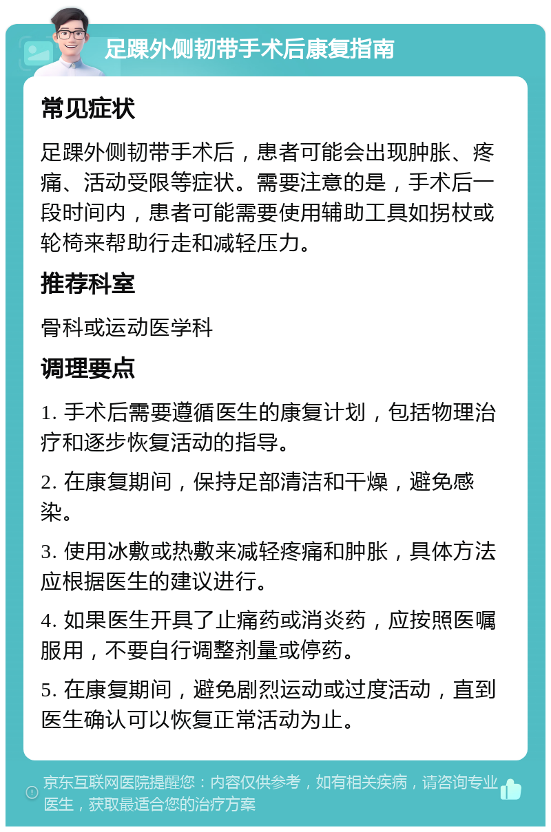 足踝外侧韧带手术后康复指南 常见症状 足踝外侧韧带手术后，患者可能会出现肿胀、疼痛、活动受限等症状。需要注意的是，手术后一段时间内，患者可能需要使用辅助工具如拐杖或轮椅来帮助行走和减轻压力。 推荐科室 骨科或运动医学科 调理要点 1. 手术后需要遵循医生的康复计划，包括物理治疗和逐步恢复活动的指导。 2. 在康复期间，保持足部清洁和干燥，避免感染。 3. 使用冰敷或热敷来减轻疼痛和肿胀，具体方法应根据医生的建议进行。 4. 如果医生开具了止痛药或消炎药，应按照医嘱服用，不要自行调整剂量或停药。 5. 在康复期间，避免剧烈运动或过度活动，直到医生确认可以恢复正常活动为止。