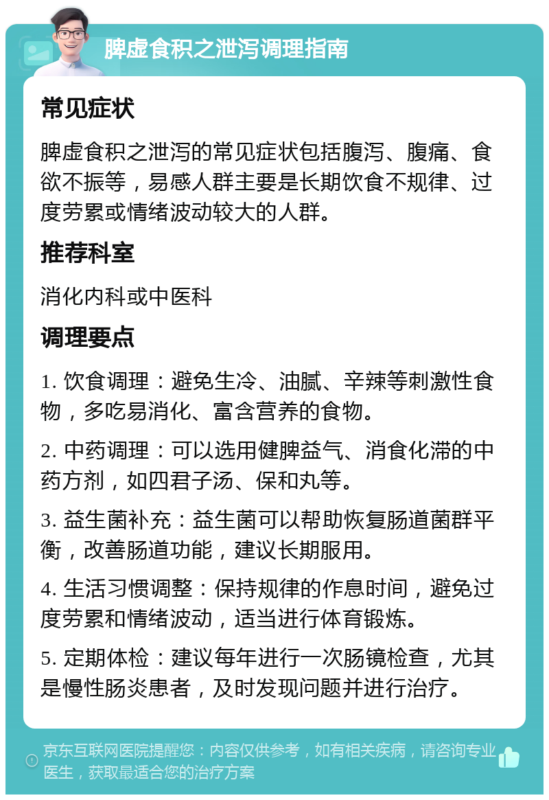 脾虚食积之泄泻调理指南 常见症状 脾虚食积之泄泻的常见症状包括腹泻、腹痛、食欲不振等，易感人群主要是长期饮食不规律、过度劳累或情绪波动较大的人群。 推荐科室 消化内科或中医科 调理要点 1. 饮食调理：避免生冷、油腻、辛辣等刺激性食物，多吃易消化、富含营养的食物。 2. 中药调理：可以选用健脾益气、消食化滞的中药方剂，如四君子汤、保和丸等。 3. 益生菌补充：益生菌可以帮助恢复肠道菌群平衡，改善肠道功能，建议长期服用。 4. 生活习惯调整：保持规律的作息时间，避免过度劳累和情绪波动，适当进行体育锻炼。 5. 定期体检：建议每年进行一次肠镜检查，尤其是慢性肠炎患者，及时发现问题并进行治疗。