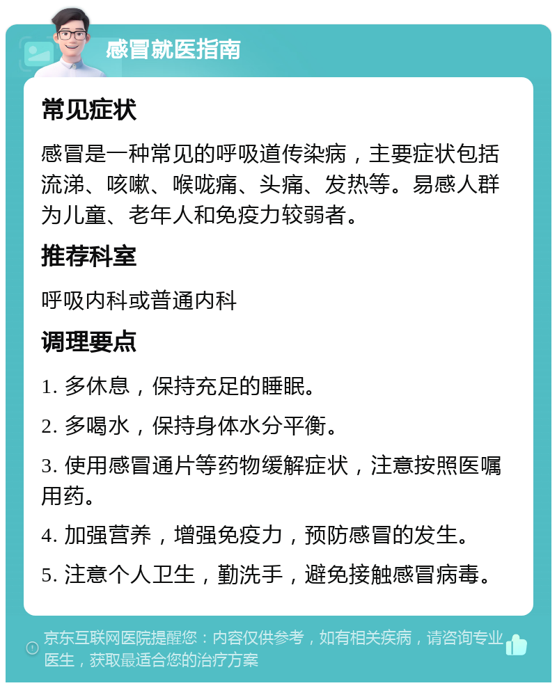 感冒就医指南 常见症状 感冒是一种常见的呼吸道传染病，主要症状包括流涕、咳嗽、喉咙痛、头痛、发热等。易感人群为儿童、老年人和免疫力较弱者。 推荐科室 呼吸内科或普通内科 调理要点 1. 多休息，保持充足的睡眠。 2. 多喝水，保持身体水分平衡。 3. 使用感冒通片等药物缓解症状，注意按照医嘱用药。 4. 加强营养，增强免疫力，预防感冒的发生。 5. 注意个人卫生，勤洗手，避免接触感冒病毒。