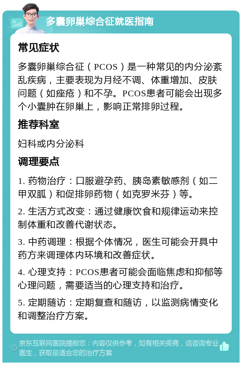 多囊卵巢综合征就医指南 常见症状 多囊卵巢综合征（PCOS）是一种常见的内分泌紊乱疾病，主要表现为月经不调、体重增加、皮肤问题（如痤疮）和不孕。PCOS患者可能会出现多个小囊肿在卵巢上，影响正常排卵过程。 推荐科室 妇科或内分泌科 调理要点 1. 药物治疗：口服避孕药、胰岛素敏感剂（如二甲双胍）和促排卵药物（如克罗米芬）等。 2. 生活方式改变：通过健康饮食和规律运动来控制体重和改善代谢状态。 3. 中药调理：根据个体情况，医生可能会开具中药方来调理体内环境和改善症状。 4. 心理支持：PCOS患者可能会面临焦虑和抑郁等心理问题，需要适当的心理支持和治疗。 5. 定期随访：定期复查和随访，以监测病情变化和调整治疗方案。