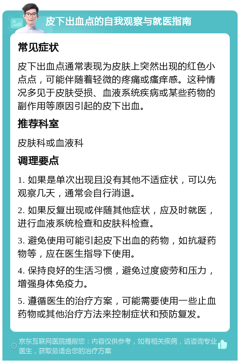 皮下出血点的自我观察与就医指南 常见症状 皮下出血点通常表现为皮肤上突然出现的红色小点点，可能伴随着轻微的疼痛或瘙痒感。这种情况多见于皮肤受损、血液系统疾病或某些药物的副作用等原因引起的皮下出血。 推荐科室 皮肤科或血液科 调理要点 1. 如果是单次出现且没有其他不适症状，可以先观察几天，通常会自行消退。 2. 如果反复出现或伴随其他症状，应及时就医，进行血液系统检查和皮肤科检查。 3. 避免使用可能引起皮下出血的药物，如抗凝药物等，应在医生指导下使用。 4. 保持良好的生活习惯，避免过度疲劳和压力，增强身体免疫力。 5. 遵循医生的治疗方案，可能需要使用一些止血药物或其他治疗方法来控制症状和预防复发。