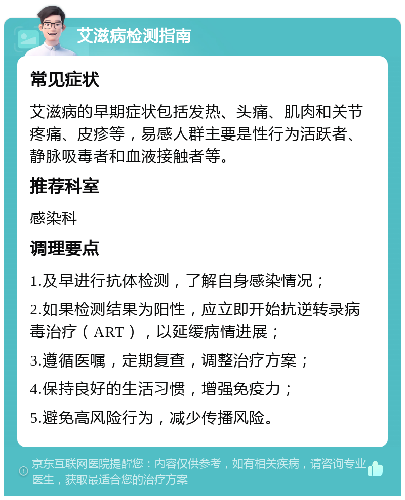 艾滋病检测指南 常见症状 艾滋病的早期症状包括发热、头痛、肌肉和关节疼痛、皮疹等，易感人群主要是性行为活跃者、静脉吸毒者和血液接触者等。 推荐科室 感染科 调理要点 1.及早进行抗体检测，了解自身感染情况； 2.如果检测结果为阳性，应立即开始抗逆转录病毒治疗（ART），以延缓病情进展； 3.遵循医嘱，定期复查，调整治疗方案； 4.保持良好的生活习惯，增强免疫力； 5.避免高风险行为，减少传播风险。