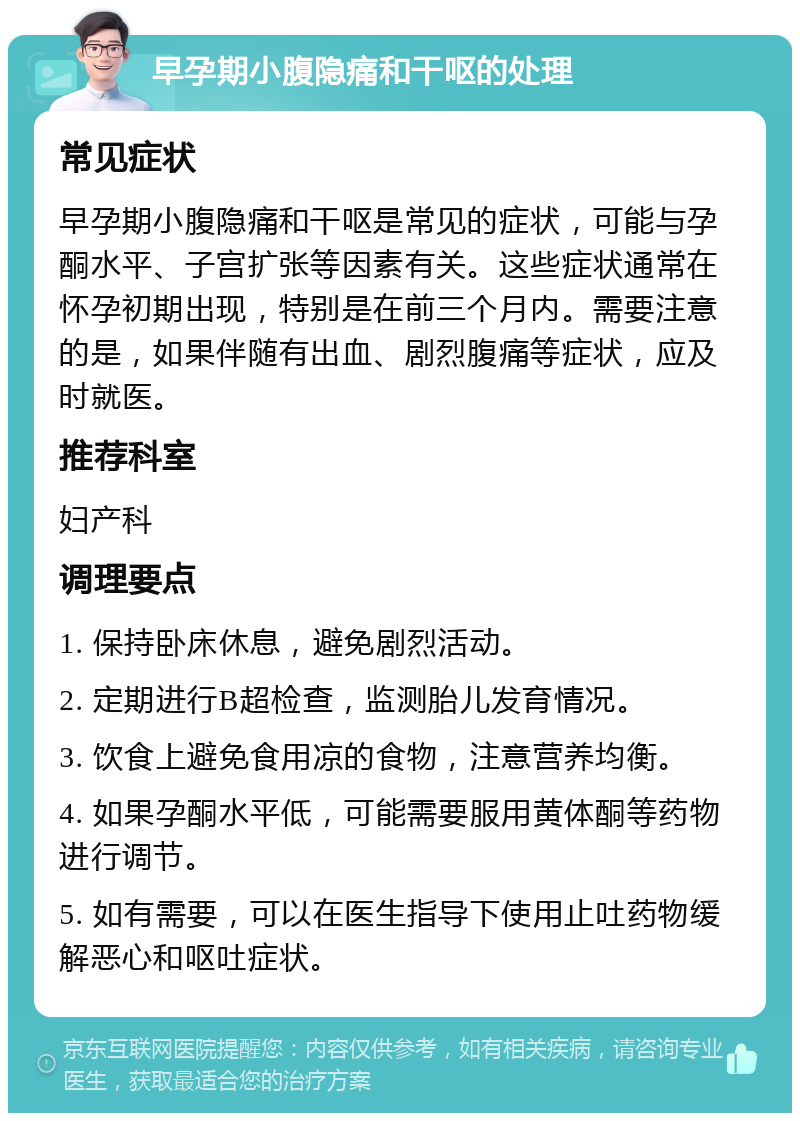 早孕期小腹隐痛和干呕的处理 常见症状 早孕期小腹隐痛和干呕是常见的症状，可能与孕酮水平、子宫扩张等因素有关。这些症状通常在怀孕初期出现，特别是在前三个月内。需要注意的是，如果伴随有出血、剧烈腹痛等症状，应及时就医。 推荐科室 妇产科 调理要点 1. 保持卧床休息，避免剧烈活动。 2. 定期进行B超检查，监测胎儿发育情况。 3. 饮食上避免食用凉的食物，注意营养均衡。 4. 如果孕酮水平低，可能需要服用黄体酮等药物进行调节。 5. 如有需要，可以在医生指导下使用止吐药物缓解恶心和呕吐症状。