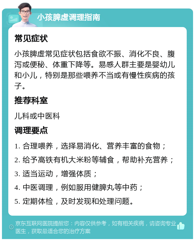 小孩脾虚调理指南 常见症状 小孩脾虚常见症状包括食欲不振、消化不良、腹泻或便秘、体重下降等。易感人群主要是婴幼儿和小儿，特别是那些喂养不当或有慢性疾病的孩子。 推荐科室 儿科或中医科 调理要点 1. 合理喂养，选择易消化、营养丰富的食物； 2. 给予高铁有机大米粉等辅食，帮助补充营养； 3. 适当运动，增强体质； 4. 中医调理，例如服用健脾丸等中药； 5. 定期体检，及时发现和处理问题。