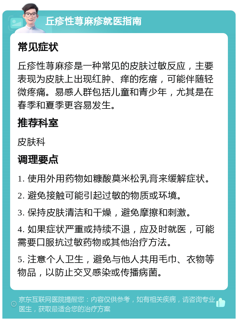 丘疹性荨麻疹就医指南 常见症状 丘疹性荨麻疹是一种常见的皮肤过敏反应，主要表现为皮肤上出现红肿、痒的疙瘩，可能伴随轻微疼痛。易感人群包括儿童和青少年，尤其是在春季和夏季更容易发生。 推荐科室 皮肤科 调理要点 1. 使用外用药物如糠酸莫米松乳膏来缓解症状。 2. 避免接触可能引起过敏的物质或环境。 3. 保持皮肤清洁和干燥，避免摩擦和刺激。 4. 如果症状严重或持续不退，应及时就医，可能需要口服抗过敏药物或其他治疗方法。 5. 注意个人卫生，避免与他人共用毛巾、衣物等物品，以防止交叉感染或传播病菌。