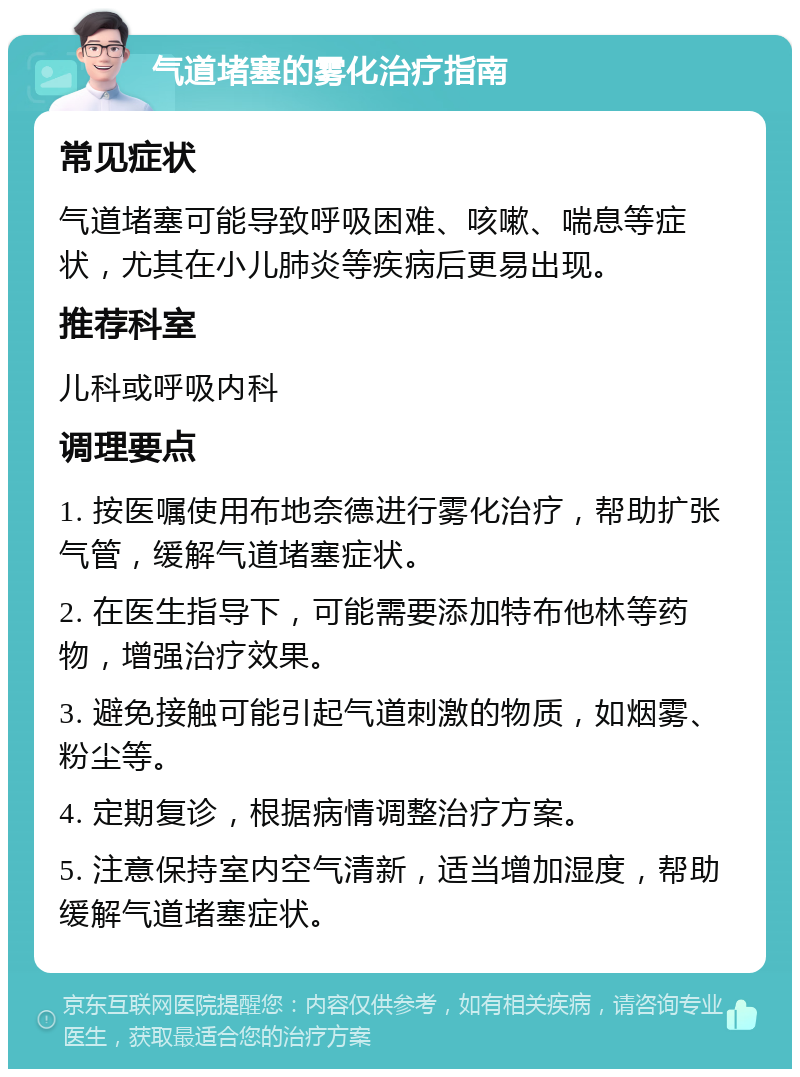 气道堵塞的雾化治疗指南 常见症状 气道堵塞可能导致呼吸困难、咳嗽、喘息等症状，尤其在小儿肺炎等疾病后更易出现。 推荐科室 儿科或呼吸内科 调理要点 1. 按医嘱使用布地奈德进行雾化治疗，帮助扩张气管，缓解气道堵塞症状。 2. 在医生指导下，可能需要添加特布他林等药物，增强治疗效果。 3. 避免接触可能引起气道刺激的物质，如烟雾、粉尘等。 4. 定期复诊，根据病情调整治疗方案。 5. 注意保持室内空气清新，适当增加湿度，帮助缓解气道堵塞症状。