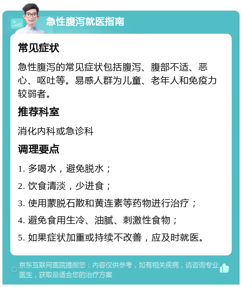 急性腹泻就医指南 常见症状 急性腹泻的常见症状包括腹泻、腹部不适、恶心、呕吐等。易感人群为儿童、老年人和免疫力较弱者。 推荐科室 消化内科或急诊科 调理要点 1. 多喝水，避免脱水； 2. 饮食清淡，少进食； 3. 使用蒙脱石散和黄连素等药物进行治疗； 4. 避免食用生冷、油腻、刺激性食物； 5. 如果症状加重或持续不改善，应及时就医。