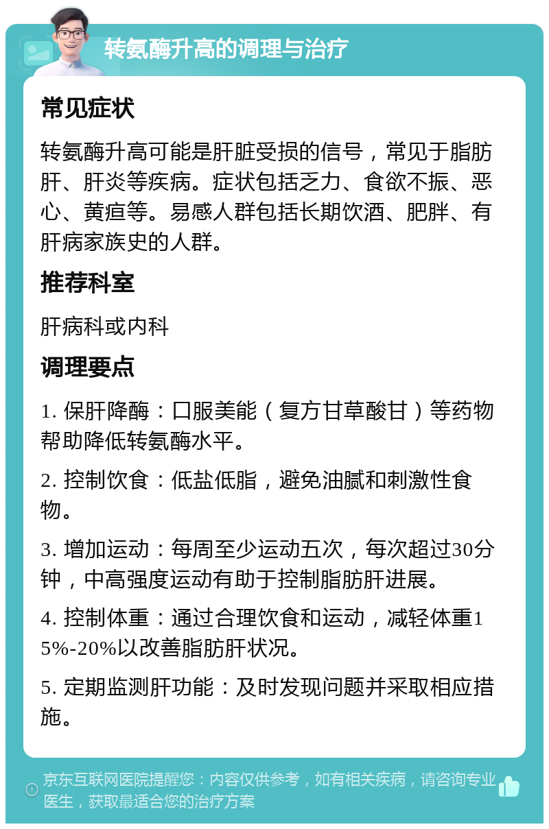 转氨酶升高的调理与治疗 常见症状 转氨酶升高可能是肝脏受损的信号，常见于脂肪肝、肝炎等疾病。症状包括乏力、食欲不振、恶心、黄疸等。易感人群包括长期饮酒、肥胖、有肝病家族史的人群。 推荐科室 肝病科或内科 调理要点 1. 保肝降酶：口服美能（复方甘草酸甘）等药物帮助降低转氨酶水平。 2. 控制饮食：低盐低脂，避免油腻和刺激性食物。 3. 增加运动：每周至少运动五次，每次超过30分钟，中高强度运动有助于控制脂肪肝进展。 4. 控制体重：通过合理饮食和运动，减轻体重15%-20%以改善脂肪肝状况。 5. 定期监测肝功能：及时发现问题并采取相应措施。