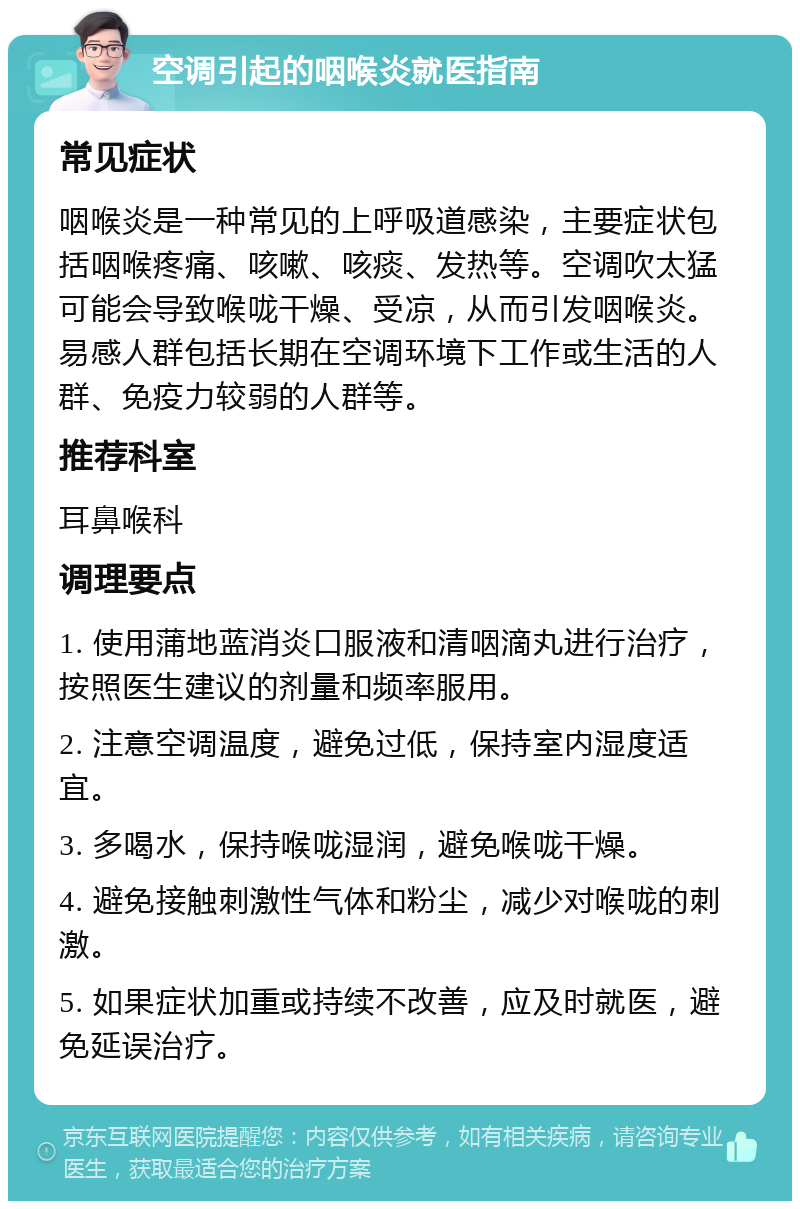 空调引起的咽喉炎就医指南 常见症状 咽喉炎是一种常见的上呼吸道感染，主要症状包括咽喉疼痛、咳嗽、咳痰、发热等。空调吹太猛可能会导致喉咙干燥、受凉，从而引发咽喉炎。易感人群包括长期在空调环境下工作或生活的人群、免疫力较弱的人群等。 推荐科室 耳鼻喉科 调理要点 1. 使用蒲地蓝消炎口服液和清咽滴丸进行治疗，按照医生建议的剂量和频率服用。 2. 注意空调温度，避免过低，保持室内湿度适宜。 3. 多喝水，保持喉咙湿润，避免喉咙干燥。 4. 避免接触刺激性气体和粉尘，减少对喉咙的刺激。 5. 如果症状加重或持续不改善，应及时就医，避免延误治疗。