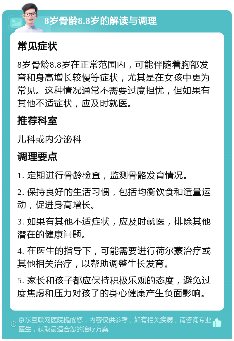 8岁骨龄8.8岁的解读与调理 常见症状 8岁骨龄8.8岁在正常范围内，可能伴随着胸部发育和身高增长较慢等症状，尤其是在女孩中更为常见。这种情况通常不需要过度担忧，但如果有其他不适症状，应及时就医。 推荐科室 儿科或内分泌科 调理要点 1. 定期进行骨龄检查，监测骨骼发育情况。 2. 保持良好的生活习惯，包括均衡饮食和适量运动，促进身高增长。 3. 如果有其他不适症状，应及时就医，排除其他潜在的健康问题。 4. 在医生的指导下，可能需要进行荷尔蒙治疗或其他相关治疗，以帮助调整生长发育。 5. 家长和孩子都应保持积极乐观的态度，避免过度焦虑和压力对孩子的身心健康产生负面影响。