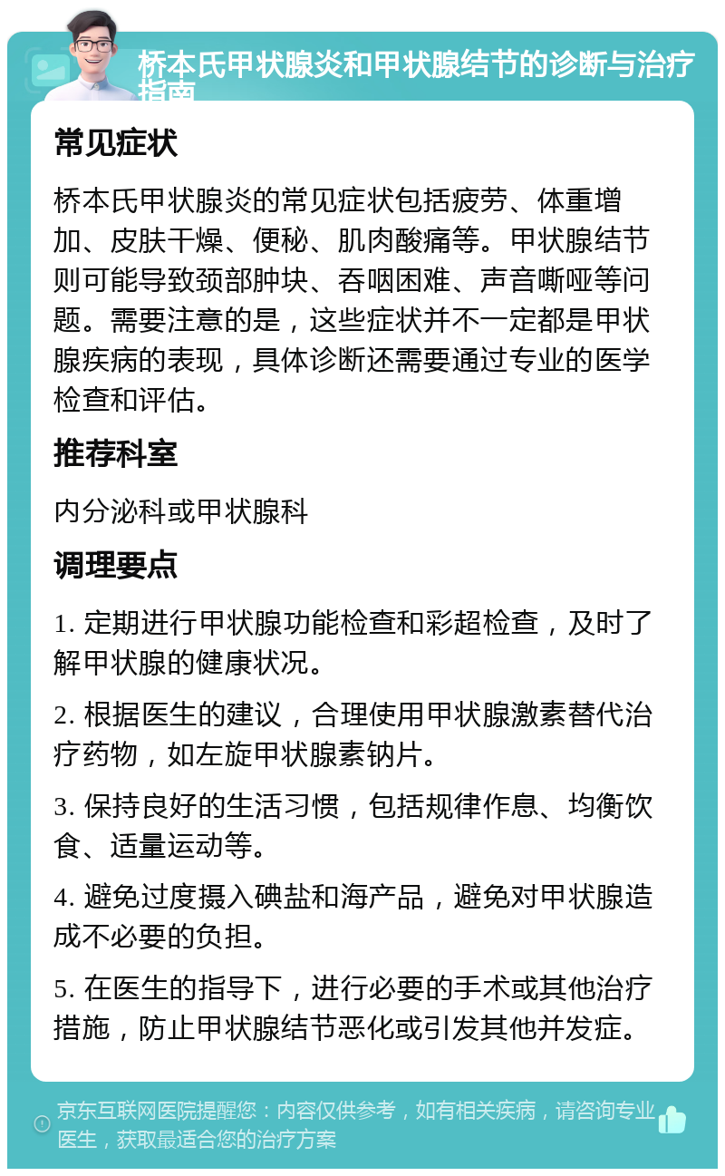 桥本氏甲状腺炎和甲状腺结节的诊断与治疗指南 常见症状 桥本氏甲状腺炎的常见症状包括疲劳、体重增加、皮肤干燥、便秘、肌肉酸痛等。甲状腺结节则可能导致颈部肿块、吞咽困难、声音嘶哑等问题。需要注意的是，这些症状并不一定都是甲状腺疾病的表现，具体诊断还需要通过专业的医学检查和评估。 推荐科室 内分泌科或甲状腺科 调理要点 1. 定期进行甲状腺功能检查和彩超检查，及时了解甲状腺的健康状况。 2. 根据医生的建议，合理使用甲状腺激素替代治疗药物，如左旋甲状腺素钠片。 3. 保持良好的生活习惯，包括规律作息、均衡饮食、适量运动等。 4. 避免过度摄入碘盐和海产品，避免对甲状腺造成不必要的负担。 5. 在医生的指导下，进行必要的手术或其他治疗措施，防止甲状腺结节恶化或引发其他并发症。