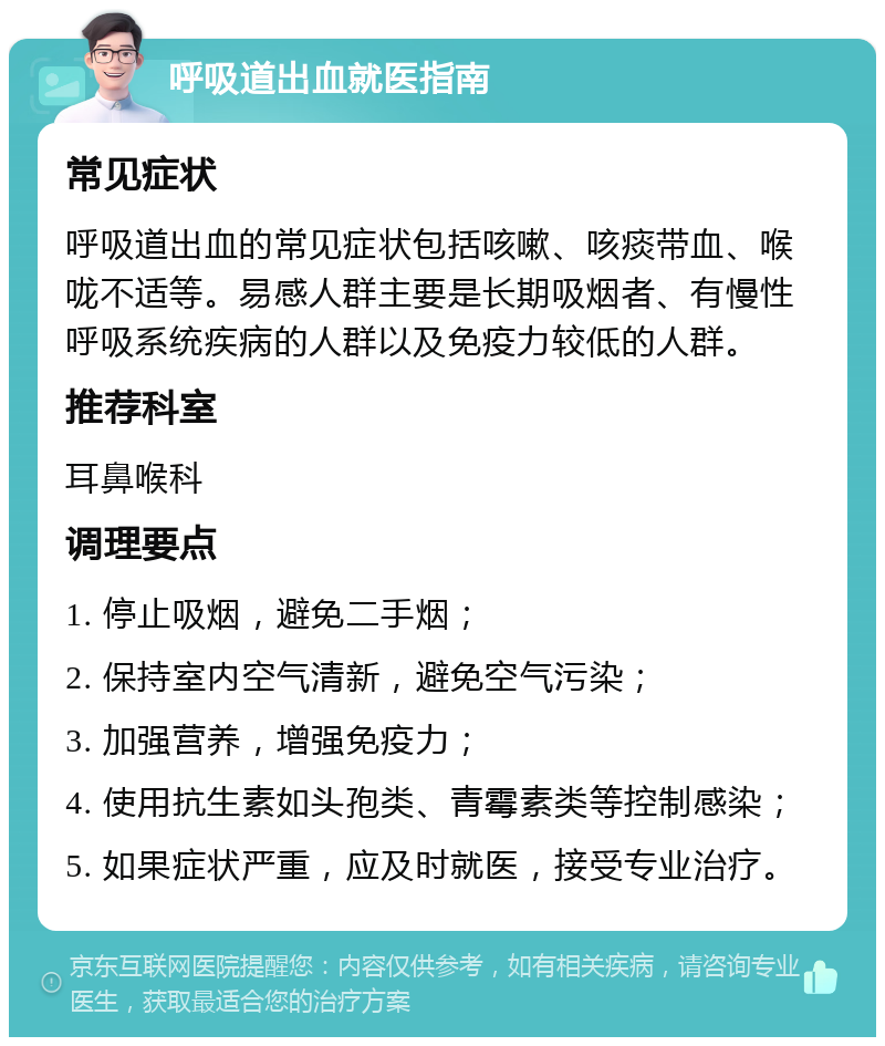 呼吸道出血就医指南 常见症状 呼吸道出血的常见症状包括咳嗽、咳痰带血、喉咙不适等。易感人群主要是长期吸烟者、有慢性呼吸系统疾病的人群以及免疫力较低的人群。 推荐科室 耳鼻喉科 调理要点 1. 停止吸烟，避免二手烟； 2. 保持室内空气清新，避免空气污染； 3. 加强营养，增强免疫力； 4. 使用抗生素如头孢类、青霉素类等控制感染； 5. 如果症状严重，应及时就医，接受专业治疗。