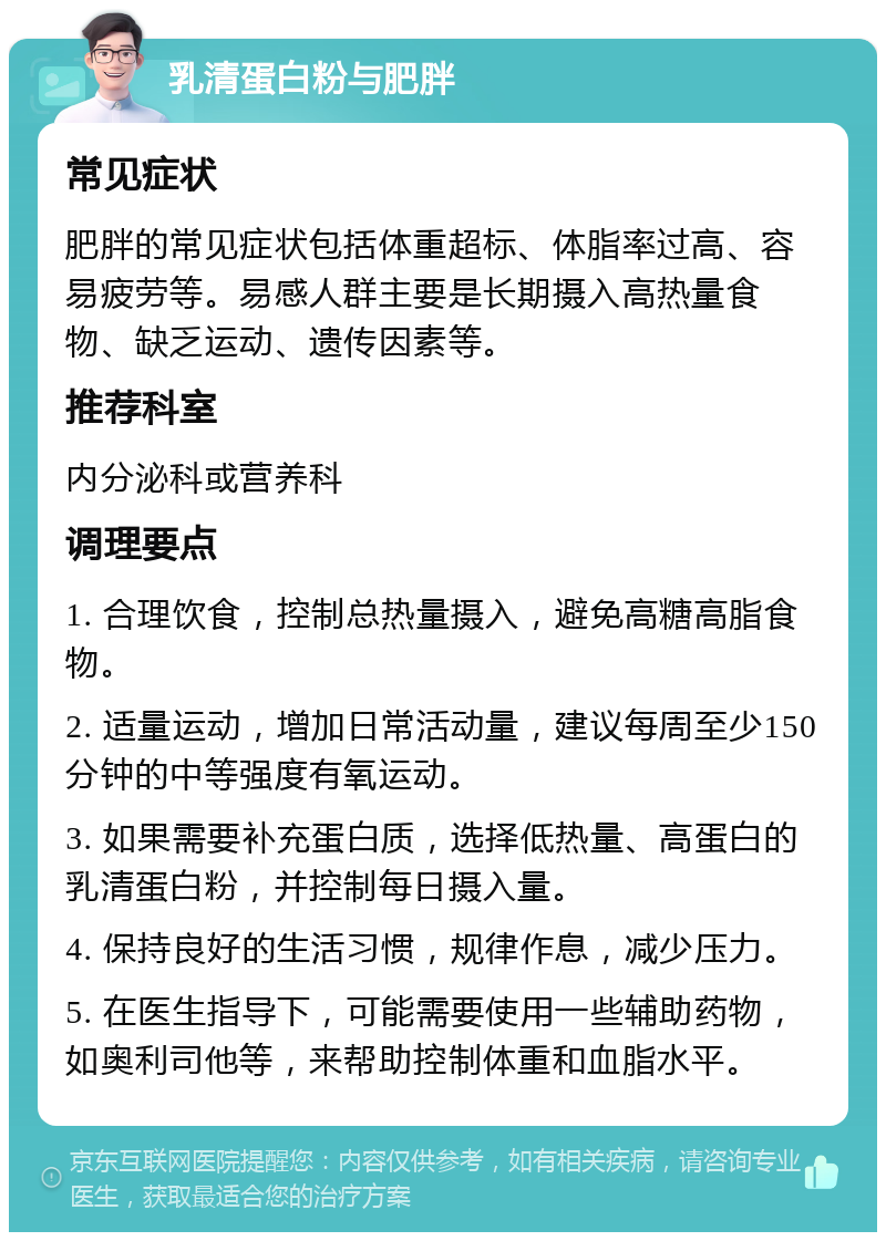 乳清蛋白粉与肥胖 常见症状 肥胖的常见症状包括体重超标、体脂率过高、容易疲劳等。易感人群主要是长期摄入高热量食物、缺乏运动、遗传因素等。 推荐科室 内分泌科或营养科 调理要点 1. 合理饮食，控制总热量摄入，避免高糖高脂食物。 2. 适量运动，增加日常活动量，建议每周至少150分钟的中等强度有氧运动。 3. 如果需要补充蛋白质，选择低热量、高蛋白的乳清蛋白粉，并控制每日摄入量。 4. 保持良好的生活习惯，规律作息，减少压力。 5. 在医生指导下，可能需要使用一些辅助药物，如奥利司他等，来帮助控制体重和血脂水平。