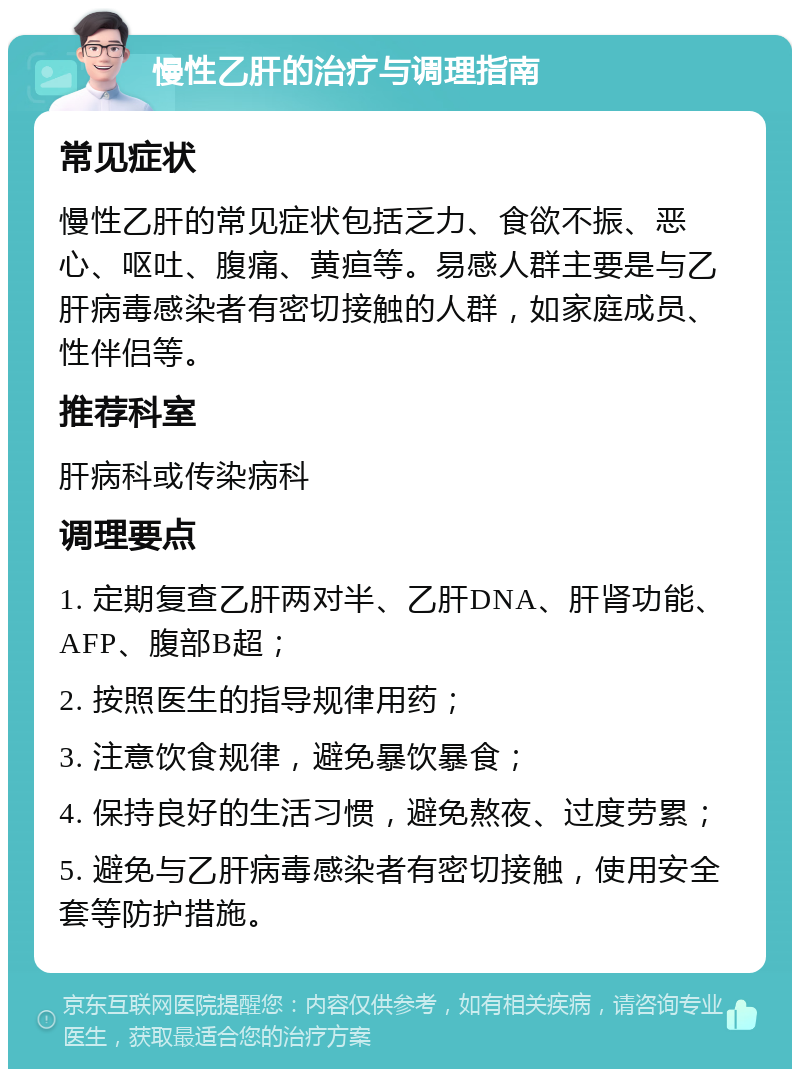 慢性乙肝的治疗与调理指南 常见症状 慢性乙肝的常见症状包括乏力、食欲不振、恶心、呕吐、腹痛、黄疸等。易感人群主要是与乙肝病毒感染者有密切接触的人群，如家庭成员、性伴侣等。 推荐科室 肝病科或传染病科 调理要点 1. 定期复查乙肝两对半、乙肝DNA、肝肾功能、AFP、腹部B超； 2. 按照医生的指导规律用药； 3. 注意饮食规律，避免暴饮暴食； 4. 保持良好的生活习惯，避免熬夜、过度劳累； 5. 避免与乙肝病毒感染者有密切接触，使用安全套等防护措施。