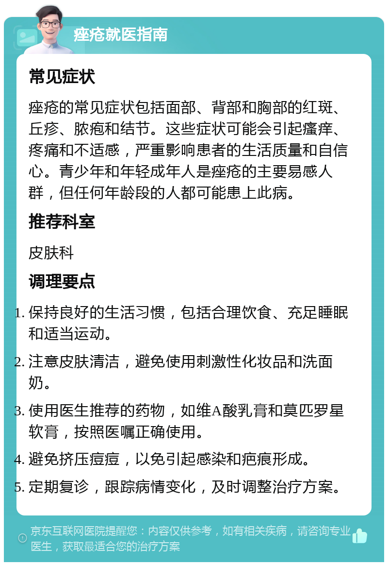 痤疮就医指南 常见症状 痤疮的常见症状包括面部、背部和胸部的红斑、丘疹、脓疱和结节。这些症状可能会引起瘙痒、疼痛和不适感，严重影响患者的生活质量和自信心。青少年和年轻成年人是痤疮的主要易感人群，但任何年龄段的人都可能患上此病。 推荐科室 皮肤科 调理要点 保持良好的生活习惯，包括合理饮食、充足睡眠和适当运动。 注意皮肤清洁，避免使用刺激性化妆品和洗面奶。 使用医生推荐的药物，如维A酸乳膏和莫匹罗星软膏，按照医嘱正确使用。 避免挤压痘痘，以免引起感染和疤痕形成。 定期复诊，跟踪病情变化，及时调整治疗方案。