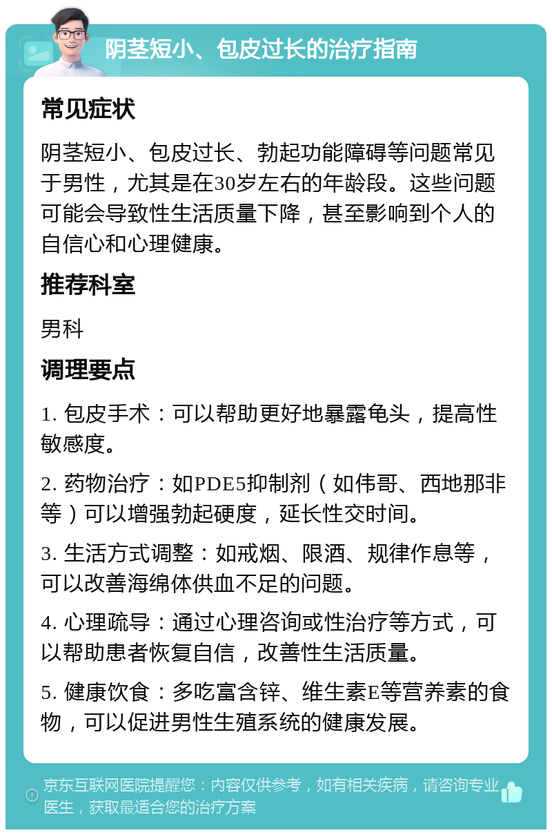 阴茎短小、包皮过长的治疗指南 常见症状 阴茎短小、包皮过长、勃起功能障碍等问题常见于男性，尤其是在30岁左右的年龄段。这些问题可能会导致性生活质量下降，甚至影响到个人的自信心和心理健康。 推荐科室 男科 调理要点 1. 包皮手术：可以帮助更好地暴露龟头，提高性敏感度。 2. 药物治疗：如PDE5抑制剂（如伟哥、西地那非等）可以增强勃起硬度，延长性交时间。 3. 生活方式调整：如戒烟、限酒、规律作息等，可以改善海绵体供血不足的问题。 4. 心理疏导：通过心理咨询或性治疗等方式，可以帮助患者恢复自信，改善性生活质量。 5. 健康饮食：多吃富含锌、维生素E等营养素的食物，可以促进男性生殖系统的健康发展。