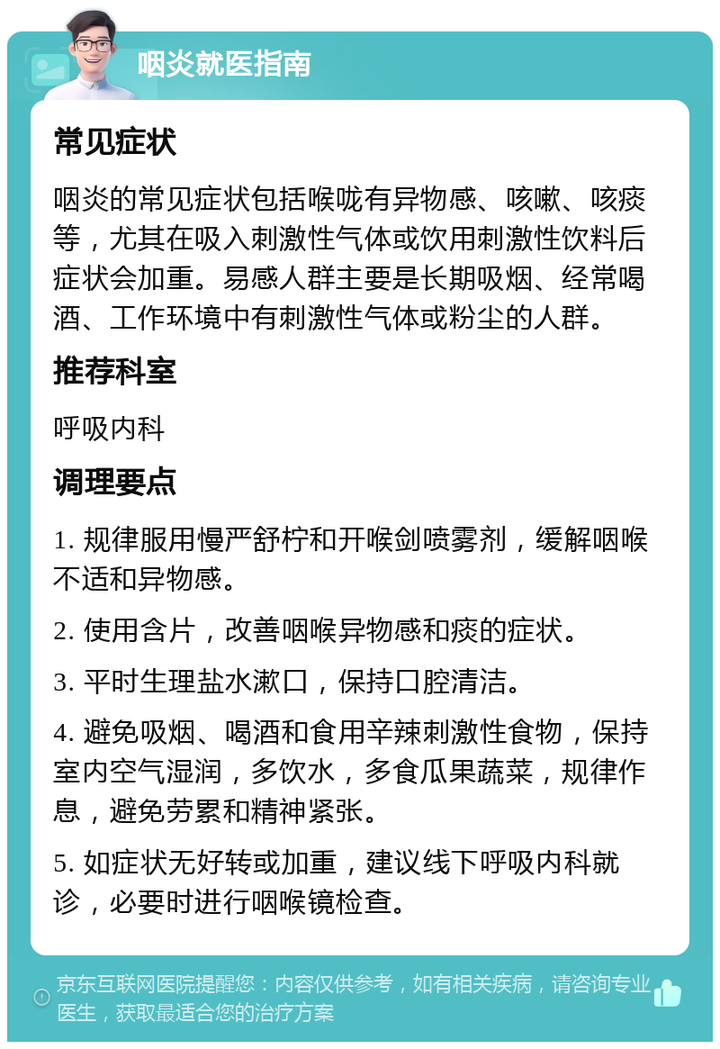 咽炎就医指南 常见症状 咽炎的常见症状包括喉咙有异物感、咳嗽、咳痰等，尤其在吸入刺激性气体或饮用刺激性饮料后症状会加重。易感人群主要是长期吸烟、经常喝酒、工作环境中有刺激性气体或粉尘的人群。 推荐科室 呼吸内科 调理要点 1. 规律服用慢严舒柠和开喉剑喷雾剂，缓解咽喉不适和异物感。 2. 使用含片，改善咽喉异物感和痰的症状。 3. 平时生理盐水漱口，保持口腔清洁。 4. 避免吸烟、喝酒和食用辛辣刺激性食物，保持室内空气湿润，多饮水，多食瓜果蔬菜，规律作息，避免劳累和精神紧张。 5. 如症状无好转或加重，建议线下呼吸内科就诊，必要时进行咽喉镜检查。