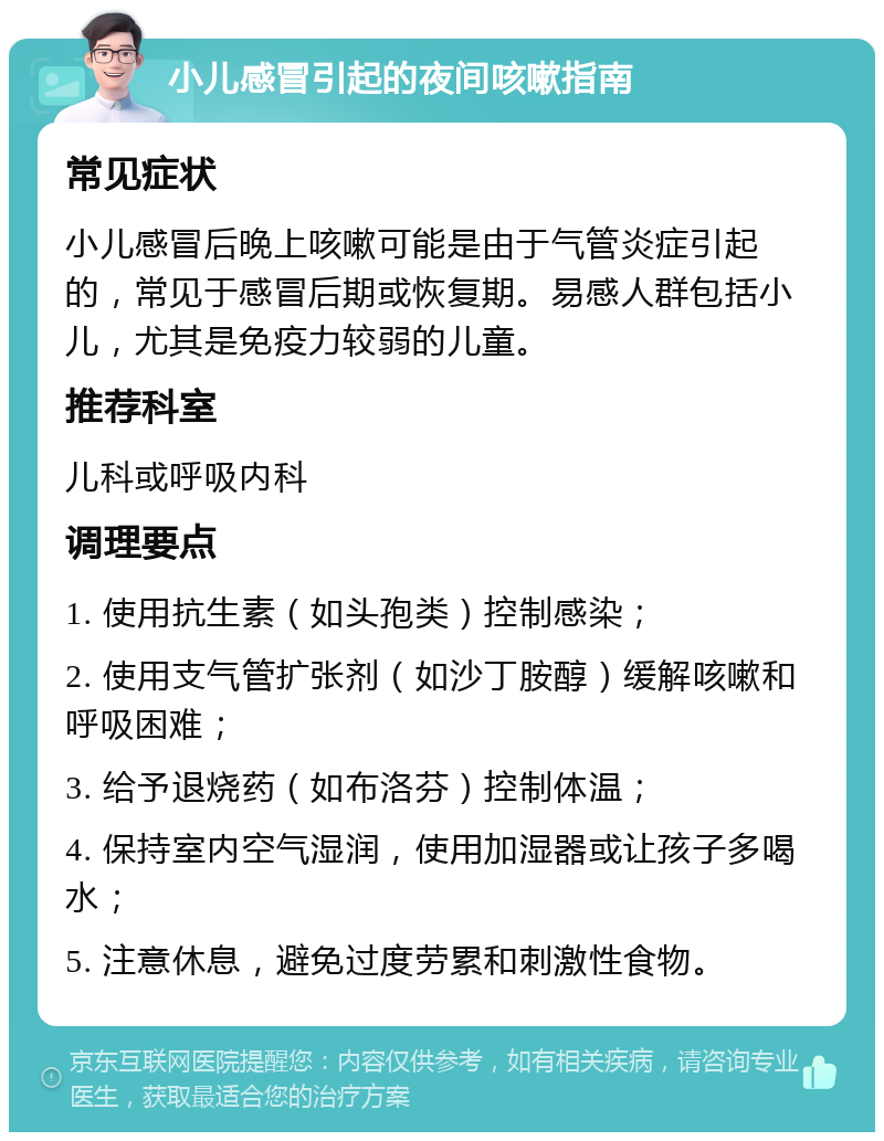 小儿感冒引起的夜间咳嗽指南 常见症状 小儿感冒后晚上咳嗽可能是由于气管炎症引起的，常见于感冒后期或恢复期。易感人群包括小儿，尤其是免疫力较弱的儿童。 推荐科室 儿科或呼吸内科 调理要点 1. 使用抗生素（如头孢类）控制感染； 2. 使用支气管扩张剂（如沙丁胺醇）缓解咳嗽和呼吸困难； 3. 给予退烧药（如布洛芬）控制体温； 4. 保持室内空气湿润，使用加湿器或让孩子多喝水； 5. 注意休息，避免过度劳累和刺激性食物。