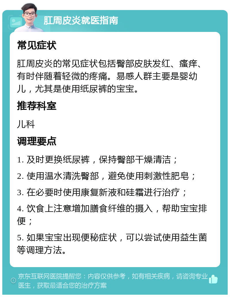 肛周皮炎就医指南 常见症状 肛周皮炎的常见症状包括臀部皮肤发红、瘙痒、有时伴随着轻微的疼痛。易感人群主要是婴幼儿，尤其是使用纸尿裤的宝宝。 推荐科室 儿科 调理要点 1. 及时更换纸尿裤，保持臀部干燥清洁； 2. 使用温水清洗臀部，避免使用刺激性肥皂； 3. 在必要时使用康复新液和硅霜进行治疗； 4. 饮食上注意增加膳食纤维的摄入，帮助宝宝排便； 5. 如果宝宝出现便秘症状，可以尝试使用益生菌等调理方法。