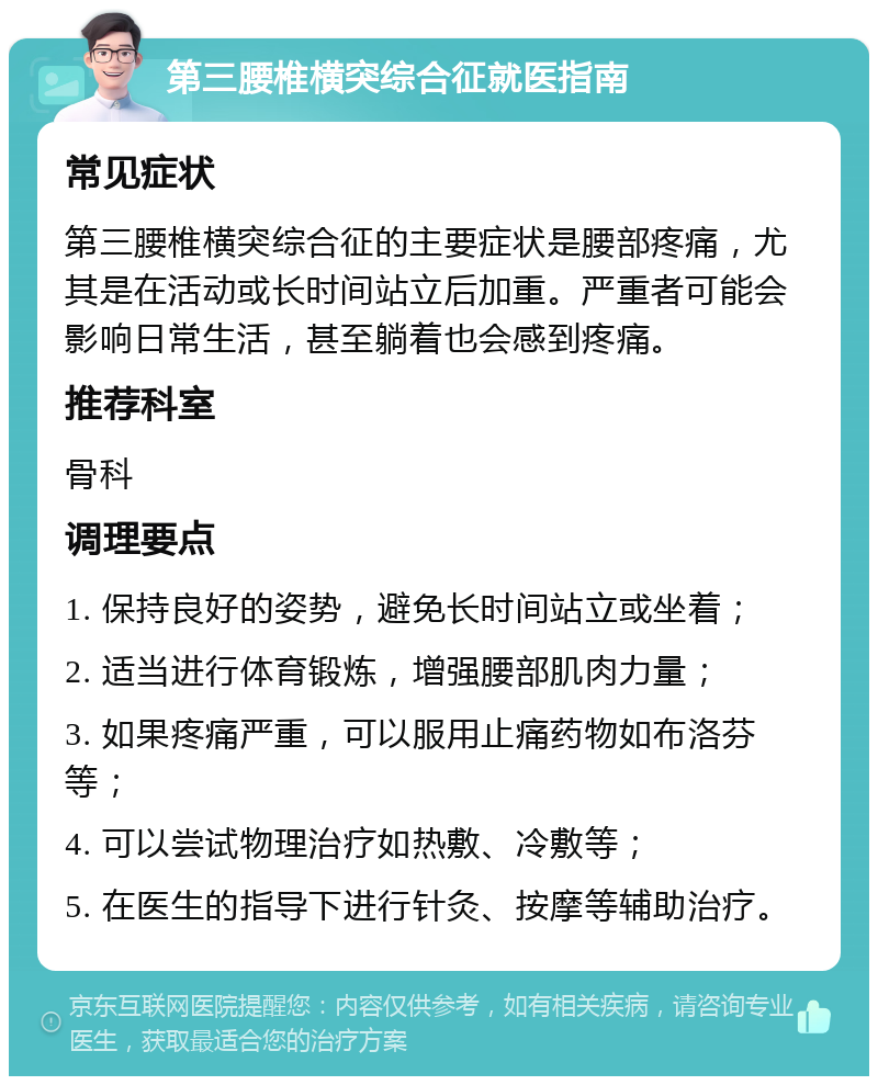 第三腰椎横突综合征就医指南 常见症状 第三腰椎横突综合征的主要症状是腰部疼痛，尤其是在活动或长时间站立后加重。严重者可能会影响日常生活，甚至躺着也会感到疼痛。 推荐科室 骨科 调理要点 1. 保持良好的姿势，避免长时间站立或坐着； 2. 适当进行体育锻炼，增强腰部肌肉力量； 3. 如果疼痛严重，可以服用止痛药物如布洛芬等； 4. 可以尝试物理治疗如热敷、冷敷等； 5. 在医生的指导下进行针灸、按摩等辅助治疗。