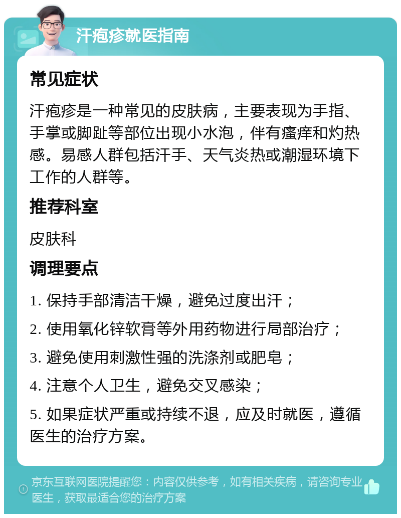 汗疱疹就医指南 常见症状 汗疱疹是一种常见的皮肤病，主要表现为手指、手掌或脚趾等部位出现小水泡，伴有瘙痒和灼热感。易感人群包括汗手、天气炎热或潮湿环境下工作的人群等。 推荐科室 皮肤科 调理要点 1. 保持手部清洁干燥，避免过度出汗； 2. 使用氧化锌软膏等外用药物进行局部治疗； 3. 避免使用刺激性强的洗涤剂或肥皂； 4. 注意个人卫生，避免交叉感染； 5. 如果症状严重或持续不退，应及时就医，遵循医生的治疗方案。