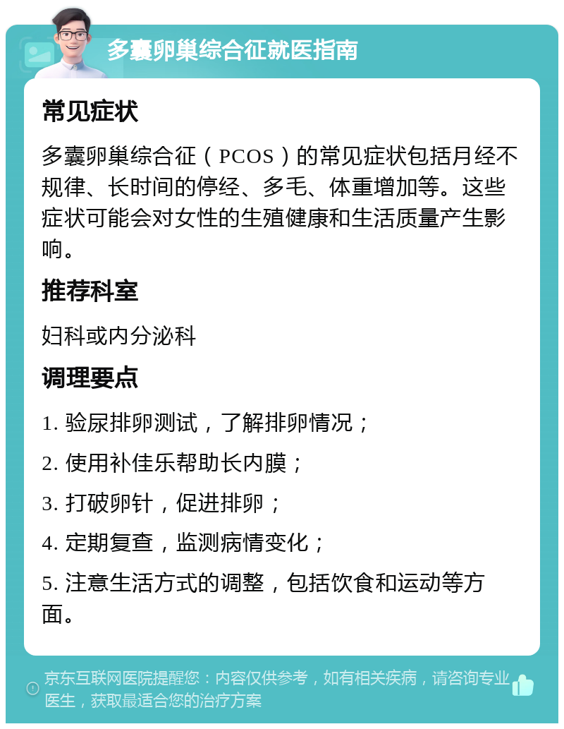 多囊卵巢综合征就医指南 常见症状 多囊卵巢综合征（PCOS）的常见症状包括月经不规律、长时间的停经、多毛、体重增加等。这些症状可能会对女性的生殖健康和生活质量产生影响。 推荐科室 妇科或内分泌科 调理要点 1. 验尿排卵测试，了解排卵情况； 2. 使用补佳乐帮助长内膜； 3. 打破卵针，促进排卵； 4. 定期复查，监测病情变化； 5. 注意生活方式的调整，包括饮食和运动等方面。