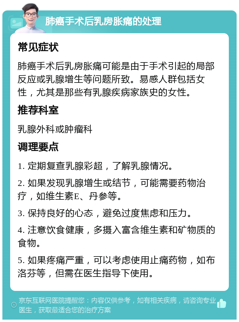 肺癌手术后乳房胀痛的处理 常见症状 肺癌手术后乳房胀痛可能是由于手术引起的局部反应或乳腺增生等问题所致。易感人群包括女性，尤其是那些有乳腺疾病家族史的女性。 推荐科室 乳腺外科或肿瘤科 调理要点 1. 定期复查乳腺彩超，了解乳腺情况。 2. 如果发现乳腺增生或结节，可能需要药物治疗，如维生素E、丹参等。 3. 保持良好的心态，避免过度焦虑和压力。 4. 注意饮食健康，多摄入富含维生素和矿物质的食物。 5. 如果疼痛严重，可以考虑使用止痛药物，如布洛芬等，但需在医生指导下使用。