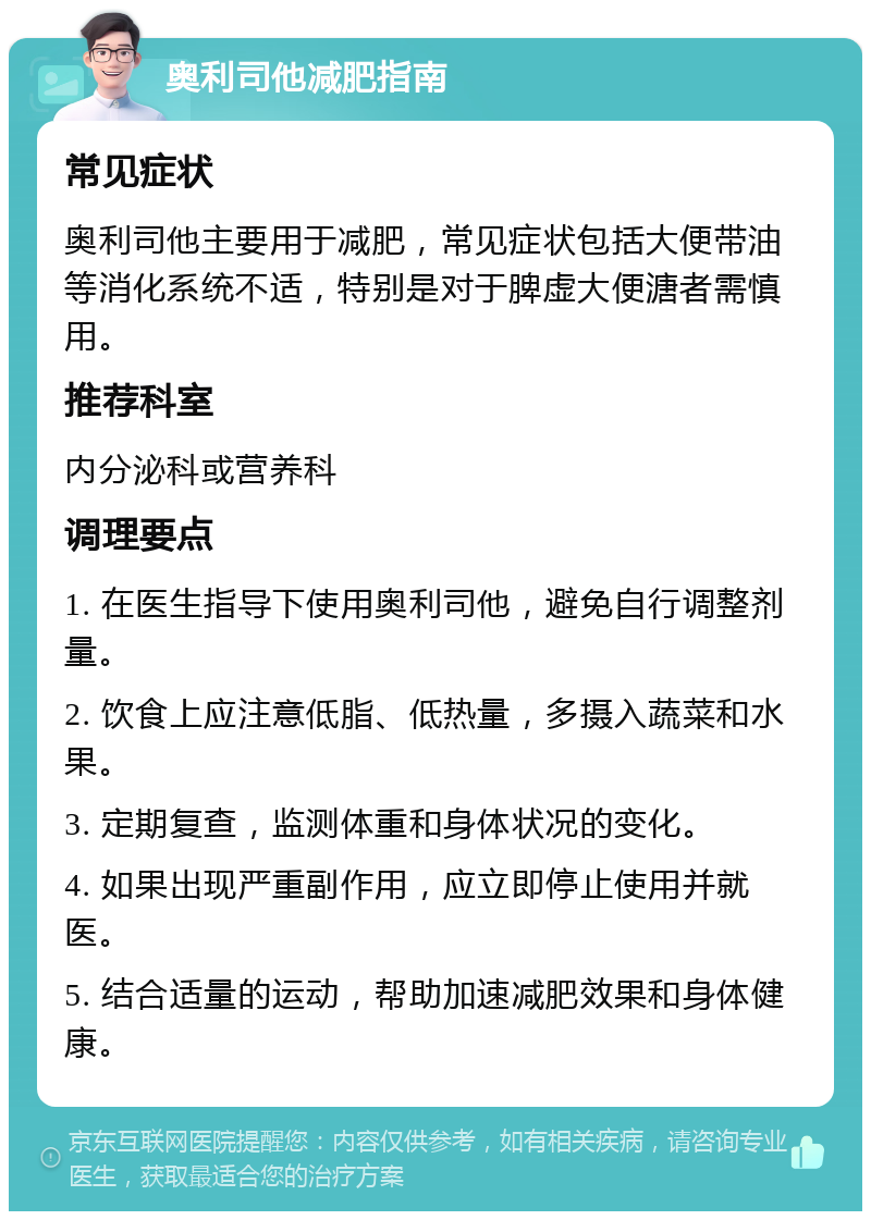 奥利司他减肥指南 常见症状 奥利司他主要用于减肥，常见症状包括大便带油等消化系统不适，特别是对于脾虚大便溏者需慎用。 推荐科室 内分泌科或营养科 调理要点 1. 在医生指导下使用奥利司他，避免自行调整剂量。 2. 饮食上应注意低脂、低热量，多摄入蔬菜和水果。 3. 定期复查，监测体重和身体状况的变化。 4. 如果出现严重副作用，应立即停止使用并就医。 5. 结合适量的运动，帮助加速减肥效果和身体健康。