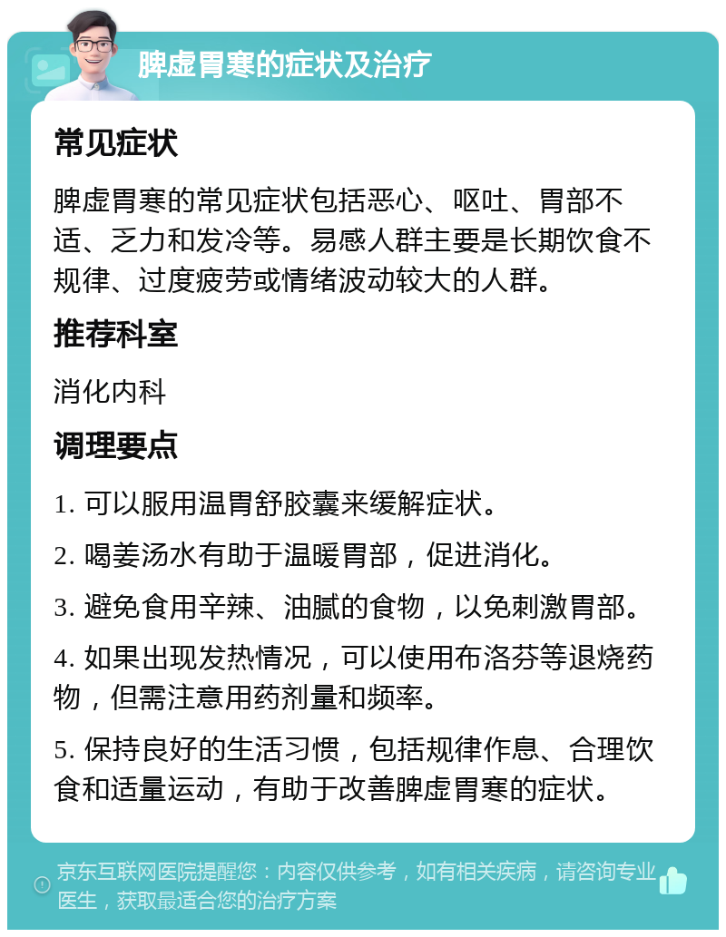 脾虚胃寒的症状及治疗 常见症状 脾虚胃寒的常见症状包括恶心、呕吐、胃部不适、乏力和发冷等。易感人群主要是长期饮食不规律、过度疲劳或情绪波动较大的人群。 推荐科室 消化内科 调理要点 1. 可以服用温胃舒胶囊来缓解症状。 2. 喝姜汤水有助于温暖胃部，促进消化。 3. 避免食用辛辣、油腻的食物，以免刺激胃部。 4. 如果出现发热情况，可以使用布洛芬等退烧药物，但需注意用药剂量和频率。 5. 保持良好的生活习惯，包括规律作息、合理饮食和适量运动，有助于改善脾虚胃寒的症状。