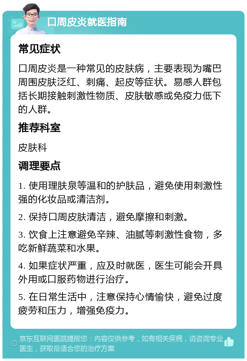 口周皮炎就医指南 常见症状 口周皮炎是一种常见的皮肤病，主要表现为嘴巴周围皮肤泛红、刺痛、起皮等症状。易感人群包括长期接触刺激性物质、皮肤敏感或免疫力低下的人群。 推荐科室 皮肤科 调理要点 1. 使用理肤泉等温和的护肤品，避免使用刺激性强的化妆品或清洁剂。 2. 保持口周皮肤清洁，避免摩擦和刺激。 3. 饮食上注意避免辛辣、油腻等刺激性食物，多吃新鲜蔬菜和水果。 4. 如果症状严重，应及时就医，医生可能会开具外用或口服药物进行治疗。 5. 在日常生活中，注意保持心情愉快，避免过度疲劳和压力，增强免疫力。