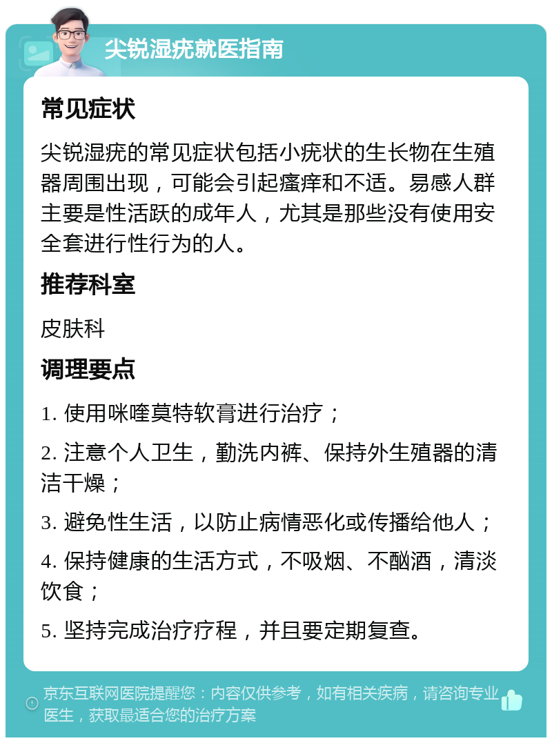 尖锐湿疣就医指南 常见症状 尖锐湿疣的常见症状包括小疣状的生长物在生殖器周围出现，可能会引起瘙痒和不适。易感人群主要是性活跃的成年人，尤其是那些没有使用安全套进行性行为的人。 推荐科室 皮肤科 调理要点 1. 使用咪喹莫特软膏进行治疗； 2. 注意个人卫生，勤洗内裤、保持外生殖器的清洁干燥； 3. 避免性生活，以防止病情恶化或传播给他人； 4. 保持健康的生活方式，不吸烟、不酗酒，清淡饮食； 5. 坚持完成治疗疗程，并且要定期复查。