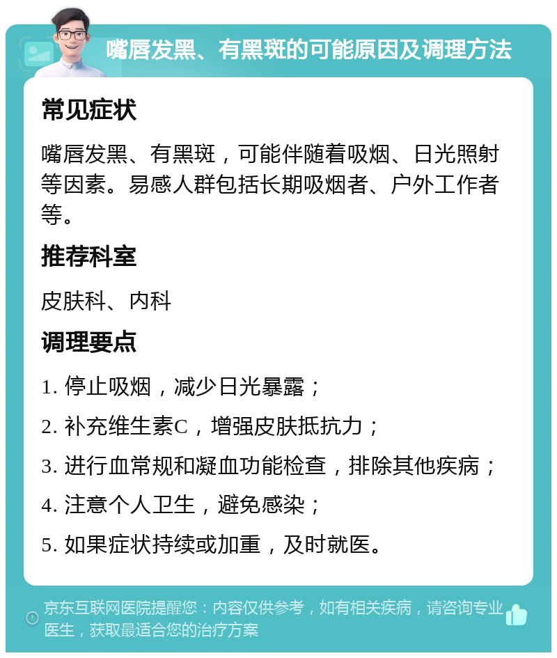 嘴唇发黑、有黑斑的可能原因及调理方法 常见症状 嘴唇发黑、有黑斑，可能伴随着吸烟、日光照射等因素。易感人群包括长期吸烟者、户外工作者等。 推荐科室 皮肤科、内科 调理要点 1. 停止吸烟，减少日光暴露； 2. 补充维生素C，增强皮肤抵抗力； 3. 进行血常规和凝血功能检查，排除其他疾病； 4. 注意个人卫生，避免感染； 5. 如果症状持续或加重，及时就医。