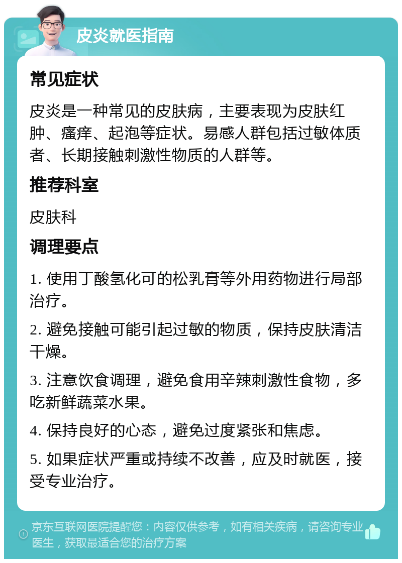 皮炎就医指南 常见症状 皮炎是一种常见的皮肤病，主要表现为皮肤红肿、瘙痒、起泡等症状。易感人群包括过敏体质者、长期接触刺激性物质的人群等。 推荐科室 皮肤科 调理要点 1. 使用丁酸氢化可的松乳膏等外用药物进行局部治疗。 2. 避免接触可能引起过敏的物质，保持皮肤清洁干燥。 3. 注意饮食调理，避免食用辛辣刺激性食物，多吃新鲜蔬菜水果。 4. 保持良好的心态，避免过度紧张和焦虑。 5. 如果症状严重或持续不改善，应及时就医，接受专业治疗。